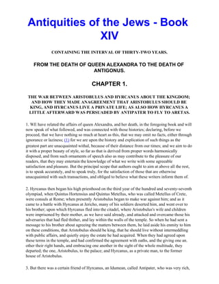 Antiquities of the Jews - Book
               XIV
               CONTAINING THE INTERVAL OF THIRTY-TWO YEARS.

    FROM THE DEATH OF QUEEN ALEXANDRA TO THE DEATH OF
                        ANTIGONUS.

                                       CHAPTER 1.

 THE WAR BETWEEN ARISTOBULUS AND HYRCANUS ABOUT THE KINGDOM;
  AND HOW THEY MADE ANAGREEMENT THAT ARISTOBULUS SHOULD BE
  KING, AND HYRCANUS LIVE A PRIVATE LIFE; AS ALSO HOW HYRCANUS A
 LITTLE AFTERWARD WAS PERSUADED BY ANTIPATER TO FLY TO ARETAS.

1. WE have related the affairs of queen Alexandra, and her death, in the foregoing book and will
now speak of what followed, and was connected with those histories; declaring, before we
proceed, that we have nothing so much at heart as this, that we may omit no facts, either through
ignorance or laziness; (1) for we are upon the history and explication of such things as the
greatest part are unacquainted withal, because of their distance from our times; and we aim to do
it with a proper beauty of style, so far as that is derived from proper words harmonically
disposed, and from such ornaments of speech also as may contribute to the pleasure of our
readers, that they may entertain the knowledge of what we write with some agreeable
satisfaction and pleasure. But the principal scope that authors ought to aim at above all the rest,
is to speak accurately, and to speak truly, for the satisfaction of those that are otherwise
unacquainted with such transactions, and obliged to believe what these writers inform them of.

2. Hyrcanus then began his high priesthood on the third year of the hundred and seventy-seventh
olympiad, when Quintus Hortensius and Quintus Metellus, who was called Metellus of Crete,
were consuls at Rome; when presently Aristobulus began to make war against him; and as it
came to a battle with Hyrcanus at Jericho, many of his soldiers deserted him, and went over to
his brother; upon which Hyrcanus fled into the citadel, where Aristobulus's wife and children
were imprisoned by their mother, as we have said already, and attacked and overcame those his
adversaries that had fled thither, and lay within the walls of the temple. So when he had sent a
message to his brother about agreeing the matters between them, he laid aside his enmity to him
on these conditions, that Aristobulus should be king, that he should live without intermeddling
with public affairs, and quietly enjoy the estate he had acquired. When they had agreed upon
these terms in the temple, and had confirmed the agreement with oaths, and the giving one an.
other their right hands, and embracing one another in the sight of the whole multitude, they
departed; the one, Aristobulus, to the palace; and Hyrcanus, as a private man, to the former
house of Aristobulus.

3. But there was a certain friend of Hyrcanus, an Idumean, called Antipater, who was very rich,
 
