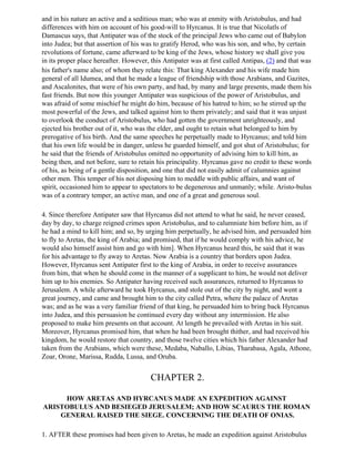 and in his nature an active and a seditious man; who was at enmity with Aristobulus, and had
differences with him on account of his good-will to Hyrcanus. It is true that Nicolatls of
Damascus says, that Antipater was of the stock of the principal Jews who came out of Babylon
into Judea; but that assertion of his was to gratify Herod, who was his son, and who, by certain
revolutions of fortune, came afterward to be king of the Jews, whose history we shall give you
in its proper place hereafter. However, this Antipater was at first called Antipas, (2) and that was
his father's name also; of whom they relate this: That king Alexander and his wife made him
general of all Idumea, and that he made a league of friendship with those Arabians, and Gazites,
and Ascalonites, that were of his own party, and had, by many and large presents, made them his
fast friends. But now this younger Antipater was suspicious of the power of Aristobulus, and
was afraid of some mischief he might do him, because of his hatred to him; so he stirred up the
most powerful of the Jews, and talked against him to them privately; and said that it was unjust
to overlook the conduct of Aristobulus, who had gotten the government unrighteously, and
ejected his brother out of it, who was the elder, and ought to retain what belonged to him by
prerogative of his birth. And the same speeches he perpetually made to Hyrcanus; and told him
that his own life would be in danger, unless he guarded himself, and got shut of Aristobulus; for
he said that the friends of Aristobulus omitted no opportunity of advising him to kill him, as
being then, and not before, sure to retain his principality. Hyrcanus gave no credit to these words
of his, as being of a gentle disposition, and one that did not easily admit of calumnies against
other men. This temper of his not disposing him to meddle with public affairs, and want of
spirit, occasioned him to appear to spectators to be degenerous and unmanly; while. Aristo-bulus
was of a contrary temper, an active man, and one of a great and generous soul.

4. Since therefore Antipater saw that Hyrcanus did not attend to what he said, he never ceased,
day by day, to charge reigned crimes upon Aristobulus, and to calumniate him before him, as if
he had a mind to kill him; and so, by urging him perpetually, he advised him, and persuaded him
to fly to Aretas, the king of Arabia; and promised, that if he would comply with his advice, he
would also himself assist him and go with him]. When Hyrcanus heard this, he said that it was
for his advantage to fly away to Aretas. Now Arabia is a country that borders upon Judea.
However, Hyrcanus sent Antipater first to the king of Arabia, in order to receive assurances
from him, that when he should come in the manner of a supplicant to him, he would not deliver
him up to his enemies. So Antipater having received such assurances, returned to Hyrcanus to
Jerusalem. A while afterward he took Hyrcanus, and stole out of the city by night, and went a
great journey, and came and brought him to the city called Petra, where the palace of Aretas
was; and as he was a very familiar friend of that king, he persuaded him to bring back Hyrcanus
into Judea, and this persuasion he continued every day without any intermission. He also
proposed to make him presents on that account. At length he prevailed with Aretas in his suit.
Moreover, Hyrcanus promised him, that when he had been brought thither, and had received his
kingdom, he would restore that country, and those twelve cities which his father Alexander had
taken from the Arabians, which were these, Medaba, Naballo, Libias, Tharabasa, Agala, Athone,
Zoar, Orone, Marissa, Rudda, Lussa, and Oruba.


                                        CHAPTER 2.

     HOW ARETAS AND HYRCANUS MADE AN EXPEDITION AGAINST
ARISTOBULUS AND BESIEGED JERUSALEM; AND HOW SCAURUS THE ROMAN
    GENERAL RAISED THE SIEGE. CONCERNING THE DEATH OF ONIAS.

1. AFTER these promises had been given to Aretas, he made an expedition against Aristobulus
 
