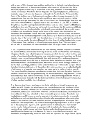 with an army of fifty thousand horse and foot, and beat him in the battle. And when after that
victory many went over to Hyrcanus as deserters, Aristobulus was left desolate, and fled to
Jerusalem; upon which the king of Arabia took all his army, and made an assault upon the
temple, and besieged Aristobulus therein, the people still supporting Hyreanus, and assisting
him in the siege, while none but the priests continued with Aristobulus. So Aretas united the
forces of the Arabians and of the Jews together, and pressed on the siege vigorously. As this
happened at the time when the feast of unleavened bread was celebrated, which we call the
passover, the principal men among the Jews left the country, and fled into Egypt. Now there was
one, whose name was Onias, a righteous man be was, and beloved of God, who, in a certain
drought, had prayed to God to put an end to the intense heat, and whose prayers God had heard,
and had sent them rain. This man had hid himself, because he saw that this sedition would last a
great while. However, they brought him to the Jewish camp, and desired, that as by his prayers
he had once put an end to the drought, so he would in like manner make imprecations on
Aristobulus and those of his faction. And when, upon his refusal, and the excuses that he made,
he was still by the multitude compelled to speak, he stood up in the midst of them, and said, "O
God, the King of the whole world! since those that stand now with me are thy people, and those
that are besieged are also thy priests, I beseech thee, that thou wilt neither hearken to the prayers
of those against these, nor bring to effect what these pray against those." Whereupon such
wicked Jews as stood about him, as soon as he had made this prayer, stoned him to death.

2. But God punished them immediately for this their barbarity, and took vengeance of them for
the murder of Onias, in the manner following: While the priests and Aristobulus were besieged,
it happened that the feast called the passover was come, at which it is our custom to offer a great
number of sacrifices to God; but those that were with Aristobulus wanted sacrifices, and desired
that their countrymen without would furnish them with such sacrifices, and assured them they
should have as much money for them as they should desire; and when they required them to pay
a thousand drachmae for each head of cattle, Aristobulus and the priests willingly undertook to
pay for them accordingly, and those within let down the money over the walls, and gave it them.
But when the others had received it, they did not deliver the sacrifices, but arrived at that height
of wickedness as to break the assurances they had given, and to be guilty of impiety towards
God, by not furnishing those that wanted them with sacrifices. And when the priests found they
had been cheated, and that the agreements they had made were violated, they prayed to God that
he would avenge them on their countrymen. Nor did he delay that their punishment, but sent a
strong and vehement storm of wind, that destroyed the fruits of the whole country, till a modius
of wheat was then bought for eleven drachmae.

3. In the mean time Pompey sent Scaurus into Syria, while he was himself in Armenia, and
making war with Tigranes; but when Scaurus was come to Damascus, and found that Lollins
and Metellus had newly taken the city, he came himself hastily into Judea. And when he was
come thither, ambassadors came to him, both from Aristobulus and Hyrcanus, and both desired
he would assist them. And when both of them promised to give him money, Aristobulus four
hundred talents, and Hyrcanus no less, he accepted of Aristobulus's promise, for he was rich,
and had a great soul, and desired to obtain nothing but what was moderate; whereas the other
was poor, and tenacious, and made incredible promises in hopes of greater advantages; for it
was not the same thing to take a city that was exceeding strong and powerful, as it was to eject
out of the country some fugitives, with a greater number of Mabateans, who were no very
warlike people. He therefore made an agreement with Aristobulus, for the reasons before
mentioned, and took his money, and raised the siege, and ordered Aretas to depart, or else he
should be declared an enemy to the Romans. So Scaurus returned to Damascus again; and
Aristobulus, with a great army, made war with Aretas and Hyrcanus, and fought them at a place
 
