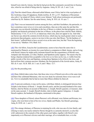 himself were slain by Antony, but that he had given the like command a second time to Soemus
also, when he was afraid of being slain by Augustus. Antiq. B. XV. ch. 3. sect. 5, etc.

(38) That this island Eleusa, afterward called Sebaste, near Cilicia, had in it the royal palace of
this Archclaus, king of Cappadocia, Strabo testifies, B. XV. p. 671. Stephanus of Byzantiam
also calls it "an island of Cilicia, which is now Sebaste;" both whose testimonies are pertinently
cited here by Dr. Hudson. See the same history, Antiq. B. XVI. ch. 10. sect. 7.

(39) That it was an immemorial custom among the Jews, and their forefathers, the patriarchs, to
have sometimes more wives or wives and concubines, than one at the same the and that this
polygamy was not directly forbidden in the law of Moses is evident; but that polygamy was ever
properly and distinctly permitted in that law of Moses, in the places here cited by Dean Aldrich,
Deuteronomy 17:16, 17, or 21:15, or indeed any where else, does not appear to me. And what
our Savior says about the common Jewish divorces, which may lay much greater claim to such a
permission than polygamy, seems to me true in this case also; that Moses, "for the hardness of
their hearts," suffered them to have several wives at the same time, but that "from the beginning
it was not so," Matthew 19:8; Mark 10:5.

(40) This vile fellow, Eurycles the Lacedemonian, seems to have been the same who is
mentioned by Plutarch, as (twenty-live years before) a companion to Mark Antony, and as living
with Herod; whence he might easily insinuate himself into the acquaintance of Herod's sons,
Antipater and Alexander, as Usher, Hudson, and Spanheim justly suppose. The reason why his
being a Spartan rendered him acceptable to the Jews as we here see he was, is visible from the
public records of the Jews and Spartans, owning those Spartans to be of kin to the Jews, and
derived from their common ancestor Abraham, the first patriarch of the Jewish nation, Antiq. B.
XII. ch. 4. sect. 10; B. XIII. ch. 5. sect. 8; and 1 Macc. 12:7.

(41) See the preceding note.

(42) Dean Aldrich takes notice here, that these nine wives of Herod were alive at the same time;
and that if the celebrated Mariamne, who was now dead, be reckoned, those wives were in all
ten. Yet it is remarkable that he had no more than fifteen children by them all.

(43) To prevent confusion, it may not be amiss, with Dean Aldrich, to distinguish between four
Josephs in the history of Herod. 1. Joseph, Herod's uncle, and the [second] husband of his sister
Salome, slain by Herod, on account of Mariamne. 2. Joseph, Herod's quaestor, or treasurer, slain
on the same account. 3. Joseph, Herod's brother, slain in battle against Antigonus. 4. Joseph,
Herod's nephew, the husband of Olympias, mentioned in this place.

(44) These daughters of Herod, whom Pheroras's wife affronted, were Salome and Roxana, two
virgins, who were born to him of his two wives, Elpide and Phedra. See Herod's genealogy,
Antiq. B. XVII. ch. 1. sect. 3.

(45) This strange obstinacy of Pheroras in retaining his wife, who was one of a low family, and
refusing to marry one nearly related to Herod, though he so earnestly desired it, as also that
wife's admission to the counsels of the other great court ladies, together with Herod’s own
importunity as to Pheroras's divorce and other marriage, all so remarkable here, or in the
 