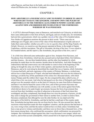 called Papyron, and beat them in the battle, and slew about six thousand of the enemy, with
whom fell Phalion also, the brother of Antipater.


                                        CHAPTER 3.

HOW ARISTOBULUS AND HYRCANUS CAME TO POMPEY IN ORDER TO ARGUE
  WHO OUGHT TO HAVE THE KINGDOM; AND HOW UPON THE PLIGHT OF
 ARISTOBULUS TO THE FORTRESS ALEXANDRIUM POMPEY LED HIS ARMY
   AGAINST HIM AND ORDERED HIM TO DELIVER UP THE FORTRESSES
                  WHEREOF HE WAS POSSESSED.

1. A LITTLE afterward Pompey came to Damascus, and marched over Celesyria; at which time
there came ambassadors to him from all Syria, and Egypt, and out of Judea also, for Aristobulus
had sent him a great present, which was a golden vine (3) of the value of five hundred talents.
Now Strabo of Cappadocia mentions this present in these words: "There came also an
embassage out of Egypt, and a crown of the value of four thousand pieces of gold; and out of
Judea there came another, whether you call it a vine or a garden; they call the thing Terpole, the
Delight. However, we ourselves saw that present reposited at Rome, in the temple of Jupiter
Capitolinus, with this inscription, 'The gift of Alexander, the king of the Jews.' It was valued at
five hundred talents; and the report is, that Aristobulus, the governor of the Jews, sent it."

2. In a little time afterward came ambassadors again to him, Antipater from Hyrcanus, and
Nicodemus from Aristobulus; which last also accused such as had taken bribes; first Gabinius,
and then Scaurus, - the one three hundred talents, and the other four hundred; by which
procedure he made these two his enemies, besides those he had before. And when Pompey had
ordered those that had controversies one with another to come to him in the beginning of the
spring, he brought his army out of their winter quarters, and marched into the country of
Damascus; and as he went along he demolished the citadel that was at Apamia, which Antiochus
Cyzicenus had built, and took cognizance of the country of Ptolemy Menneus, a wicked man,
and not less so than Dionysius of Tripoli, who had been beheaded, who was also his relation by
marriage; yet did he buy off the punishment of his crimes for a thousand talents, with which
money Pompey paid the soldiers their wages. He also conquered the place called Lysias, of
which Silas a Jew was tyrant. And when he had passed over the cities of Heliopolis and Chalcis,
and got over the mountain which is on the limit of Colesyria, he came from Pella to Damascus;
and there it was that he heard the causes of the Jews, and of their governors Hyrcanus and
Aristobulus, who were at difference one with another, as also of the nation against them both,
which did not desire to be under kingly' government, because the form of government they
received from their forefathers was that of subjection to the priests of that God whom they
worshipped; and [they complained], that though these two were the posterity of priests, yet did
they seek to change the government of their nation to another form, in order to enslave them.
Hyrcanus complained, that although he were the elder brother, he was deprived of the
prerogative of his birth by Aristobulus, and that he had but a small part of the country under
him, Aristobulus having taken away the rest from him by force. He also accused him, that the
incursions which had been made into their neighbors' countries, and the piracies that had been at
sea, were owing to him; and that the nation would not have revolted, unless Aristobulus had
been a man given to violence and disorder; and there were no fewer than a thousand Jews, of the
best esteem among them, who confirmed this accusation; which confirmation was procured by
Antipater. But Aristobulus alleged against him, that it was Hyrcanus's own temper, which was
inactive, and on that account contemptible, which caused him to be deprived of the government;
 