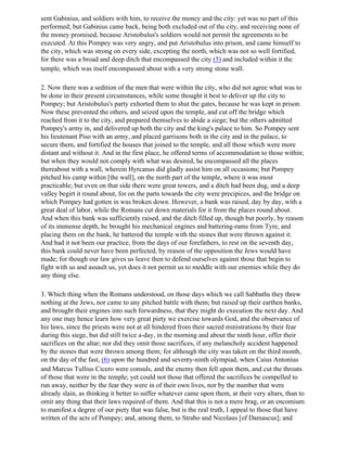 sent Gabinius, and soldiers with him, to receive the money and the city: yet was no part of this
performed; but Gabinius came back, being both excluded out of the city, and receiving none of
the money promised, because Aristobulus's soldiers would not permit the agreements to be
executed. At this Pompey was very angry, and put Aristobulus into prison, and came himself to
the city, which was strong on every side, excepting the north, which was not so well fortified,
for there was a broad and deep ditch that encompassed the city (5) and included within it the
temple, which was itself encompassed about with a very strong stone wall.

2. Now there was a sedition of the men that were within the city, who did not agree what was to
be done in their present circumstances, while some thought it best to deliver up the city to
Pompey; but Aristobulus's party exhorted them to shut the gates, because he was kept in prison.
Now these prevented the others, and seized upon the temple, and cut off the bridge which
reached from it to the city, and prepared themselves to abide a siege; but the others admitted
Pompey's army in, and delivered up both the city and the king's palace to him. So Pompey sent
his lieutenant Piso with an army, and placed garrisons both in the city and in the palace, to
secure them, and fortified the houses that joined to the temple, and all those which were more
distant and without it. And in the first place, he offered terms of accommodation to those within;
but when they would not comply with what was desired, he encompassed all the places
thereabout with a wall, wherein Hyrcanus did gladly assist him on all occasions; but Pompey
pitched his camp within [the wall], on the north part of the temple, where it was most
practicable; but even on that side there were great towers, and a ditch had been dug, and a deep
valley begirt it round about, for on the parts towards the city were precipices, and the bridge on
which Pompey had gotten in was broken down. However, a bank was raised, day by day, with a
great deal of labor, while the Romans cut down materials for it from the places round about.
And when this bank was sufficiently raised, and the ditch filled up, though but poorly, by reason
of its immense depth, he brought his mechanical engines and battering-rams from Tyre, and
placing them on the bank, he battered the temple with the stones that were thrown against it.
And had it not been our practice, from the days of our forefathers, to rest on the seventh day,
this bank could never have been perfected, by reason of the opposition the Jews would have
made; for though our law gives us leave then to defend ourselves against those that begin to
fight with us and assault us, yet does it not permit us to meddle with our enemies while they do
any thing else.

3. Which thing when the Romans understood, on those days which we call Sabbaths they threw
nothing at the Jews, nor came to any pitched battle with them; but raised up their earthen banks,
and brought their engines into such forwardness, that they might do execution the next day. And
any one may hence learn how very great piety we exercise towards God, and the observance of
his laws, since the priests were not at all hindered from their sacred ministrations by their fear
during this siege, but did still twice a-day, in the morning and about the ninth hour, offer their
sacrifices on the altar; nor did they omit those sacrifices, if any melancholy accident happened
by the stones that were thrown among them; for although the city was taken on the third month,
on the day of the fast, (6) upon the hundred and seventy-ninth olympiad, when Caius Antonius
and Marcus Tullius Cicero were consuls, and the enemy then fell upon them, and cut the throats
of those that were in the temple; yet could not those that offered the sacrifices be compelled to
run away, neither by the fear they were in of their own lives, nor by the number that were
already slain, as thinking it better to suffer whatever came upon them, at their very altars, than to
omit any thing that their laws required of them. And that this is not a mere brag, or an encomium
to manifest a degree of our piety that was false, but is the real truth, I appeal to those that have
written of the acts of Pompey; and, among them, to Strabo and Nicolaus [of Damascus]; and
 