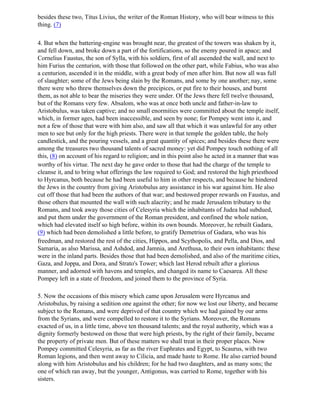 besides these two, Titus Livius, the writer of the Roman History, who will bear witness to this
thing. (7)

4. But when the battering-engine was brought near, the greatest of the towers was shaken by it,
and fell down, and broke down a part of the fortifications, so the enemy poured in apace; and
Cornelius Faustus, the son of Sylla, with his soldiers, first of all ascended the wall, and next to
him Furius the centurion, with those that followed on the other part, while Fabius, who was also
a centurion, ascended it in the middle, with a great body of men after him. But now all was full
of slaughter; some of the Jews being slain by the Romans, and some by one another; nay, some
there were who threw themselves down the precipices, or put fire to their houses, and burnt
them, as not able to bear the miseries they were under. Of the Jews there fell twelve thousand,
but of the Romans very few. Absalom, who was at once both uncle and father-in-law to
Aristobulus, was taken captive; and no small enormities were committed about the temple itself,
which, in former ages, had been inaccessible, and seen by none; for Pompey went into it, and
not a few of those that were with him also, and saw all that which it was unlawful for any other
men to see but only for the high priests. There were in that temple the golden table, the holy
candlestick, and the pouring vessels, and a great quantity of spices; and besides these there were
among the treasures two thousand talents of sacred money: yet did Pompey touch nothing of all
this, (8) on account of his regard to religion; and in this point also he acted in a manner that was
worthy of his virtue. The next day he gave order to those that had the charge of the temple to
cleanse it, and to bring what offerings the law required to God; and restored the high priesthood
to Hyrcanus, both because he had been useful to him in other respects, and because he hindered
the Jews in the country from giving Aristobulus any assistance in his war against him. He also
cut off those that had been the authors of that war; and bestowed proper rewards on Faustus, and
those others that mounted the wall with such alacrity; and he made Jerusalem tributary to the
Romans, and took away those cities of Celesyria which the inhabitants of Judea had subdued,
and put them under the government of the Roman president, and confined the whole nation,
which had elevated itself so high before, within its own bounds. Moreover, he rebuilt Gadara,
(9) which had been demolished a little before, to gratify Demetrius of Gadara, who was his
freedman, and restored the rest of the cities, Hippos, and Scythopolis, and Pella, and Dios, and
Samaria, as also Marissa, and Ashdod, and Jamnia, and Arethusa, to their own inhabitants: these
were in the inland parts. Besides those that had been demolished, and also of the maritime cities,
Gaza, and Joppa, and Dora, and Strato's Tower; which last Herod rebuilt after a glorious
manner, and adorned with havens and temples, and changed its name to Caesarea. All these
Pompey left in a state of freedom, and joined them to the province of Syria.

5. Now the occasions of this misery which came upon Jerusalem were Hyrcanus and
Aristobulus, by raising a sedition one against the other; for now we lost our liberty, and became
subject to the Romans, and were deprived of that country which we had gained by our arms
from the Syrians, and were compelled to restore it to the Syrians. Moreover, the Romans
exacted of us, in a little time, above ten thousand talents; and the royal authority, which was a
dignity formerly bestowed on those that were high priests, by the right of their family, became
the property of private men. But of these matters we shall treat in their proper places. Now
Pompey committed Celesyria, as far as the river Euphrates and Egypt, to Scaurus, with two
Roman legions, and then went away to Cilicia, and made haste to Rome. He also carried bound
along with him Aristobulus and his children; for he had two daughters, and as many sons; the
one of which ran away, but the younger, Antigonus, was carried to Rome, together with his
sisters.
 