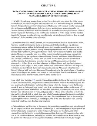 CHAPTER 5.

  HOW SCAURUS MADE A LEAGUE OF MUTUAL ASSISTANCE WITH ARETAS;
     AND WHAT GABINIUS DID IN JUDEA, AFTER HE HAD CONQUERED
               ALEXANDER, THE SON OF ARISTOBULUS.

1. SCAURUS made now an expedition against Petrea, in Arabia, and set on fire all the places
round about it, because of the great difficulty of access to it. And as his army was pinched by
famine, Antipater furnished him with corn out of Judea, and with whatever else he wanted, and
this at the command of Hyrcanus. And when he was sent to Aretas, as an ambassador by
Scaurus, because he had lived with him formerly, he persuaded Aretas to give Scaurus a sum of
money, to prevent the burning of his country, and undertook to be his surety for three hundred
talents. So Scaurus, upon these terms, ceased to make war any longer; which was done as much
at Scaurus's desire, as at the desire of Aretas.

2. Some time after this, when Alexander, the son of Aristobulus, made an incursion into Judea,
Gabinius came from Rome into Syria, as commander of the Roman forces. He did many
considerable actions; and particularly made war with Alexander, since Hyrcanus was not yet
able to oppose his power, but was already attempting to rebuild the wall of Jerusalem, which
Pompey had overthrown, although the Romans which were there restrained him from that his
design. However, Alexander went over all the country round about, and armed many of the
Jews, and suddenly got together ten thousand armed footmen, and fifteen hundred horsemen,
and fortified Alexandrium, a fortress near to Corem, and Macherus, near the mountains of
Arabia. Gabinius therefore came upon him, having sent Marcus Antonius, with other
commanders, before. These armed such Romans as followed them; and, together with them,
such Jews as were subject to them, whose leaders were Pitholaus and Malichus; and they took
with them also their friends that were with Antipater, and met Alexander, while Gabinius
himself followed with his legion. Hereupon Alexander retired to the neighborhood of Jerusalem,
where they fell upon one another, and it came to a pitched battle, in which the Romans slew of
their enemies about three thousand, and took a like number alive.

3. At which time Gabinius (10) came to Alexandrium, and invited those that were in it to deliver
it up on certain conditions, and promised that then their former offenses should be forgiven. But
as a great number of the enemy had pitched their camp before the fortress, whom the Romans
attacked, Marcus Antonius fought bravely, and slew a great number, and seemed to come off
with the greatest honor. So Gabinius left part of his army there, in order to take the place, and he
himself went into other parts of Judea, and gave order to rebuild all the cities that he met with
that had been demolished; at which time were rebuilt Samaria, Ashdod, Scythopolis, Anthedon,
Raphia, and Dora; Marissa also, and Gaza, and not a few others besides. And as the men acted
according to Gabinius's command, it came to pass, that at this time these cities were securely
inhabited, which had been desolate for a long time.

4. When Gabinius had done thus in the country, he returned to Alexandrium; and when he urged
on the siege of the place, Alexander sent an embassage to him, desiring that he would pardon his
former offenses; he also delivered up the fortresses, Hyrcania and Macherus, and at last
Alexandrium itself which fortresses Gabinius demolished. But when Alexander's mother, who
was of the side of the Romans, as having her husband and other children at Rome, came to him,
he granted her whatsoever she asked; and when he had settled matters with her, he brought
 