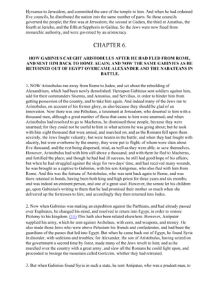 Hyrcanus to Jerusalem, and committed the care of the temple to him. And when he had ordained
five councils, he distributed the nation into the same number of parts. So these councils
governed the people; the first was at Jerusalem, the second at Gadara, the third at Amathus, the
fourth at Jericho, and the fifth at Sepphoris in Galilee. So the Jews were now freed from
monarchic authority, and were governed by an aristocracy.


                                       CHAPTER 6.

 HOW GABINIUS CAUGHT ARISTOBULUS AFTER HE HAD FLED FROM ROME,
AND SENT HIM BACK TO ROME AGAIN; AND NOW THE SAME GABINIUS AS HE
RETURNED OUT OF EGYPT OVERCAME ALEXANDER AND THE NABATEANS IN
                            BATTLE.

1. NOW Aristobulus ran away from Rome to Judea, and set about the rebuilding of
Alexandrium, which had been newly demolished. Hereupon Gabinius sent soldiers against him,
add for their commanders Sisenna, and Antonius, and Servilius, in order to hinder him from
getting possession of the country, and to take him again. And indeed many of the Jews ran to
Aristobulus, on account of his former glory, as also because they should be glad of an
innovation. Now there was one Pitholaus, a lieutenant at Jerusalem, who deserted to him with a
thousand men, although a great number of those that came to him were unarmed; and when
Aristobulus had resolved to go to Macherus, he dismissed those people, because they were
unarmed; for they could not be useful to him in what actions he was going about; but he took
with him eight thousand that were armed, and marched on; and as the Romans fell upon them
severely, the Jews fought valiantly, but were beaten in the battle; and when they had fought with
alacrity, but were overborne by the enemy, they were put to flight; of whom were slain about
five thousand, and the rest being dispersed, tried, as well as they were able, to save themselves.
However, Aristobulus had with him still above a thousand, and with them he fled to Macherus,
and fortified the place; and though he had had ill success, he still had good hope of his affairs;
but when he had struggled against the siege for two days' time, and had received many wounds,
he was brought as a captive to Gabinius, with his son Antigonus, who also fled with him from
Rome. And this was the fortune of Aristobulus, who was sent back again to Rome, and was
there retained in bonds, having been both king and high priest for three years and six months;
and was indeed an eminent person, and one of a great soul. However, the senate let his children
go, upon Gabinius's writing to them that he had promised their mother so much when she
delivered up the fortresses to him; and accordingly they then returned into Judea.

2. Now when Gabinius was making an expedition against the Parthians, and had already passed
over Euphrates, he changed his mind, and resolved to return into Egypt, in order to restore
Ptolemy to his kingdom. (11) This hath also been related elsewhere. However, Antipater
supplied his army, which he sent against Archelaus, with corn, and weapons, and money. He
also made those Jews who were above Pelusium his friends and confederates, and had been the
guardians of the passes that led into Egypt. But when he came back out of Egypt, he found Syria
in disorder, with seditions and troubles; for Alexander, the son of Aristobulus, having seized on
the government a second time by force, made many of the Jews revolt to him; and so he
marched over the country with a great army, and slew all the Romans he could light upon, and
proceeded to besiege the mountain called Gerizzim, whither they had retreated.

3. But when Gabinius found Syria in such a state, he sent Antipater, who was a prudent man, to
 