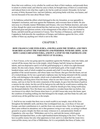 those that were seditious, to try whether he could cure them of their madness, and persuade them
to return to a better mind; and when he came to them, he brought many of them to a sound mind,
and induced them to do what they ought to do; but he could not restrain Alexander, for he had
an army of thirty thousand Jews, and met Gabinius, and joining battle with him, was beaten, and
lost ten thousand of his men about Mount Tabor.

4. So Gabinius settled the affairs which belonged to the city Jerusalem, as was agreeable to
Antipater's inclination, and went against the Nabateans, and overcame them in battle. He also
sent away in a friendly manner Mithridates and Orsanes, who were Parthian deserters, and came
to him, though the report went abroad that they had run away from him. And when Gabinius had
performed great and glorious actions, in his management of the affairs of war, he returned to
Rome, and delivered the government to Crassus. Now Nicolaus of Damascus, and Strabo of
Cappadocia, both describe the expeditions of Pompey and Gabinius against the Jews, while
neither of them say anything new which is not in the other.


                                        CHAPTER 7.

HOW CRASSUS CAME INTO JUDEA, AND PILLAGED THE TEMPLE; AND THEN
MARCHED AGAINST THE PARTHIANS AND PERISHED, WITH HIS ARMY. ALSO
HOW CASSIUS OBTAINED SYRIA, AND PUT A STOP TO THE PARTHIANS AND
                    THEN WENT UP TO JUDEA.

1. Now Crassus, as he was going upon his expedition against the Parthians, came into Judea, and
carried off the money that was in the temple, which Pompey had left, being two thousand
talents, and was disposed to spoil it of all the gold belonging to it, which was eight thousand
talents. He also took a beam, which was made of solid beaten gold, of the weight of three
hundred minae, each of which weighed two pounds and a half. It was the priest who was
guardian of the sacred treasures, and whose name was Eleazar, that gave him this beam, not out
of a wicked design, for he was a good and a righteous man; but being intrusted with the custody
of the veils belonging to the temple, which were of admirable beauty, and of very costly
workmanship, and hung down from this beam, when lie saw that Crassus was busy in gathering
money, and was in fear for the entire ornaments of the temple, he gave him this beam of gold as
a ransom for the whole, but this not till he had given his oath that he would remove nothing else
out of the temple, but be satisfied with this only, which he should give him, being worth many
ten thousand [shekels]. Now this beam was contained in a wooden beam that was hollow, but
was known to no others; but Eleazar alone knew it; yet did Crassus take away this beam, upon
the condition of touching nothing else that belonged to the temple, and then brake his oath, and
carried away all the gold that was in the temple.

2. And let no one wonder that there was so much wealth in our temple, since all the Jews
throughout the habitable earth, and those that worshipped God, nay, even those of Asia and
Europe, sent their contributions to it, and this from very ancient times. Nor is the largeness of
these sums without its attestation; nor is that greatness owing to our vanity, as raising it without
ground to so great a height; but there are many witnesses to it, and particularly Strabo of
Cappadocia, who says thus: "Mithridates sent to Cos, and took the money which queen
Cleopatra had deposited there, as also eight hundred talents belonging to the Jews." Now we
have no public money but only what appertains to God; and it is evident that the Asian Jews
removed this money out of fear of Mithridates; for it is not probable that those of Judea, who
 