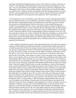 into Egypt. And Strabo of Cappadocia bears witness to this, when he says thus, in the name of
Aslnius: "After Mithridates had invaded Egypt, and with him Hyrcanus the high priest of the
Jews." Nay, the same Strabo says thus again, in another place, in the name of Hypsicrates, that
"Mithridates at first went out alone; but that Antipater, who had the care of the Jewish affairs,
was called by him to Askelon, and that he had gotten ready three thousand soldiers to go along
with him, and encouraged other governors of the country to go along with him also; and that
Hyrcanus the high priest was also present in this expedition." This is what Strabo says.

4. But Antigonus, the son of Aristobulus, came at this time to Caesar, and lamented his father's
fate; and complained, that it was by Antipater's means that Aristobulus was taken off by poison,
and his brother was beheaded by Scipio, and desired that he would take pity of him who had
been ejected out of that principality which was due to him. He also accused Hyrcanus and
Antipater as governing the nation by violence, and offering injuries to himself. Antipater was
present, and made his defense as to the accusations that were laid against him. He demonstrated
that Antigonus and his party were given to innovation, and were seditious persons. He also put
Caesar in mind what difficult services he had undergone when he assisted him in his wars, and
discoursed about what he was a witness of himself. He added, that Aristobulus was justly carried
away to Rome, as one that was an enemy to the Romans, and could never be brought to be a
friend to them, and that his brother had no more than he deserved from Scipio, as being seized in
committing robberies; and that this punishment was not inflicted on him in a way of violence or
injustice by him that did it.

5. When Antipater had made this speech, Caesar appointed Hyrcauus to be high priest, and gave
Antipater what principality he himself should choose, leaving the determination to himself; so
he made him procurator of Judea. He also gave Hyrcanus leave to raise up the walls of his own
city, upon his asking that favor of him, for they had been demolished by Pompey. And this grant
he sent to the consuls to Rome, to be engraven in the capitol. The decree of the senate was this
that follows: (13) "Lucius Valerius, the son of Lucius the praetor, referred this to the senate,
upon the Ides of December, in the temple of Concord. There were present at the writing of this
decree Lucius Coponius, the son of Lucius of the Colline tribe, and Papirius of the Quirine tribe,
concerning the affairs which Alexander, the son of Jason, and Numenius, the son of Antiochus,
and Alexander, the son of Dositheus, ambassadors of the Jews, good and worthy men, proposed,
who came to renew that league of goodwill and friendship with the Romans which was in being
before. They also brought a shield of gold, as a mark of confederacy, valued at fifty thousand
pieces of gold; and desired that letters might be given them, directed both to the free cities and
to the kings, that their country and their havens might be at peace, and that no one among them
might receive any injury. It therefore pleased [the senate] to make a league of friendship and
good-will with them, and to bestow on them whatsoever they stood in need of, and to accept of
the shield which was brought by them. This was done in the ninth year of Hyrcanus the high
priest and ethnarch, in the month Panemus." Hyreanus also received honors from the people of
Athens, as having been useful to them on many occasions. And when they wrote to him, they
sent him this decree, as it here follows "Under the prutaneia and priesthood of Dionysius, the
son of Esculapius, on the fifth day of the latter part of the month Panemus, this decree of the
Athenians was given to their commanders, when Agathocles was archon, and Eucles, the son of
Menander of Alimusia, was the scribe. In the month Munychion, on the eleventh day of the
prutaneia, a council of the presidents was held in the theater. Dorotheus the high priest, and the
fellow presidents with him, put it to the vote of the people. Dionysius, the son of Dionysius,
gave the sentence. Since Hyrcanus, the son of Alexander, the high priest and ethnareh of the
Jews, continues to bear good-will to our people in general, and to every one of our citizens in
particular, and treats them with all sorts of kindness; and when any of the Athenians come to
 