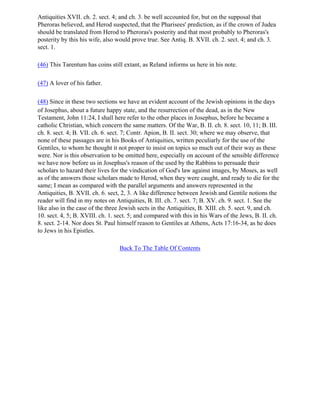 Antiquities XVII. ch. 2. sect. 4; and ch. 3. be well accounted for, but on the supposal that
Pheroras believed, and Herod suspected, that the Pharisees' prediction, as if the crown of Judea
should be translated from Herod to Pheroras's posterity and that most probably to Pheroras's
posterity by this his wife, also would prove true. See Antiq. B. XVII. ch. 2. sect. 4; and ch. 3.
sect. 1.

(46) This Tarentum has coins still extant, as Reland informs us here in his note.

(47) A lover of his father.

(48) Since in these two sections we have an evident account of the Jewish opinions in the days
of Josephus, about a future happy state, and the resurrection of the dead, as in the New
Testament, John 11:24, I shall here refer to the other places in Josephus, before he became a
catholic Christian, which concern the same matters. Of the War, B. II. ch. 8. sect. 10, 11; B. III.
ch. 8. sect. 4; B. VII. ch. 6. sect. 7; Contr. Apion, B. II. sect. 30; where we may observe, that
none of these passages are in his Books of Antiquities, written peculiarly for the use of the
Gentiles, to whom he thought it not proper to insist on topics so much out of their way as these
were. Nor is this observation to be omitted here, especially on account of the sensible difference
we have now before us in Josephus's reason of the used by the Rabbins to persuade their
scholars to hazard their lives for the vindication of God's law against images, by Moses, as well
as of the answers those scholars made to Herod, when they were caught, and ready to die for the
same; I mean as compared with the parallel arguments and answers represented in the
Antiquities, B. XVII. ch. 6. sect, 2, 3. A like difference between Jewish and Gentile notions the
reader will find in my notes on Antiquities, B. III. ch. 7. sect. 7; B. XV. ch. 9. sect. 1. See the
like also in the case of the three Jewish sects in the Antiquities, B. XIII. ch. 5. sect. 9, and ch.
10. sect. 4, 5; B. XVIII. ch. 1. sect. 5; and compared with this in his Wars of the Jews, B. II. ch.
8. sect. 2-14. Nor does St. Paul himself reason to Gentiles at Athens, Acts 17:16-34, as he does
to Jews in his Epistles.

                                 Back To The Table Of Contents
 
