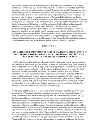 him, either as ambassadors, or on any occasion of their own, he receives them in an obliging
manner, and sees that they are conducted back in safety, of which we have had several former
testimonies; it is now also decreed, at the report of Theodosius, the son of Theodorus, and upon
his putting the people in mind of the virtue of this man, and that his purpose is to do us all the
good that is in his power, to honor him with a crown of gold, the usual reward according to the
law, and to erect his statue in brass in the temple of Demus and of the Graces; and that this
present of a crown shall be proclaimed publicly in the theater, in the Dionysian shows, while the
new tragedies are acting; and in the Panathenean, and Eleusinian, and Gymnical shows also; and
that the commanders shall take care, while he continues in his friendship, and preserves his
good-will to us, to return all possible honor and favor to the man for his affection and
generosity; that by this treatment it may appear how our people receive the good kindly, and
repay them a suitable reward; and he may be induced to proceed in his affection towards us, by
the honors we have already paid him. That ambassadors be also chosen out of all the Athenians,
who shall carry this decree to him, and desire him to accept of the honors we do him, and to
endeavor always to be doing some good to our city." And this shall suffice us to have spoken as
to the honors that were paid by the Romans and the people of Athens to Hyrcanus.


                                       CHAPTER 9.

HOW ANTIPATER COMMITTED THE CARE OF GALILEE TO HEROD, AND THAT
  OF JERUSALEM TO PHASAELUS; AS ALSO HOW HEROD UPON THE JEWS'
        ENVY AT ANTIPATER WAS ACCUSED BEFORE HYRCANUS.

1. NOW when Caesar had settled the affairs of Syria, he sailed away. And as soon as Antipater
had conducted Caesar out of Syria, he returned to Judea. He then immediately raised up the wall
which had been thrown down by Pompey; and, by coming thither, he pacified that tumult which
had been in the country, and this by both threatening and advising them to be quiet; for that if
they would be of Hyrcanus's side, they would live happily, and lead their lives without
disturbance, and in the enjoyment of their own possessions; but if they were addicted to the
hopes of what might come by innovation, and aimed to get wealth thereby, they should have
him a severe master instead of a gentle governor, and Hyrcanus a tyrant instead of a king, and
the Romans, together with Caesar, their bitter enemies instead of rulers, for that they would
never bear him to be set aside whom they had appointed to govern. And when Antipater had
said this to them, he himself settled the affairs of this country.

2. And seeing that Hyrcanus was of a slow and slothful temper, he made Phasaelus, his eldest
son, governor of Jerusalem, and of the places that were about it, but committed Galilee to
Herod, his next son, who was then a very young man, for he was but fifteen years of age (14)
But that youth of his was no impediment to him; but as he was a youth of great mind, he
presently met with an opportunity of signalizing his courage; for finding that there was one
Hezekiah, a captain of a band of robbers, who overran the neighboring parts of Syria with a
great troop of them, he seized him and slew him, as well as a great number of the other robbers
that were with him; for which action he was greatly beloved by the Syrians; for when they were
very desirous to have their country freed from this nest of robbers, he purged it of them. So they
sung songs in his commendation in their villages and cities, as having procured them peace, and
the secure enjoyment of their possessions; and on this account it was that he became known to
Sextus Caesar, who was a relation of the great Caesar, and was now president of Syria. Now
Phasaetus, Herod's brother, was moved with emulation at his actions, and envied the fame be
 
