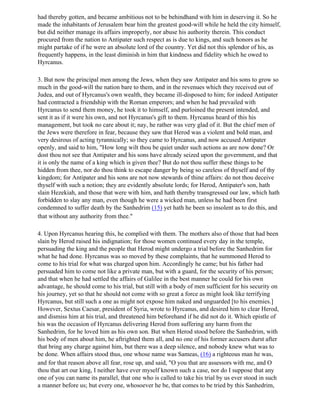 had thereby gotten, and became ambitious not to be behindhand with him in deserving it. So he
made the inhabitants of Jerusalem bear him the greatest good-will while he held the city himself,
but did neither manage its affairs improperly, nor abuse his authority therein. This conduct
procured from the nation to Antipater such respect as is due to kings, and such honors as he
might partake of if he were an absolute lord of the country. Yet did not this splendor of his, as
frequently happens, in the least diminish in him that kindness and fidelity which he owed to
Hyrcanus.

3. But now the principal men among the Jews, when they saw Antipater and his sons to grow so
much in the good-will the nation bare to them, and in the revenues which they received out of
Judea, and out of Hyrcanus's own wealth, they became ill-disposed to him; for indeed Antipater
had contracted a friendship with the Roman emperors; and when he had prevailed with
Hyrcanus to send them money, he took it to himself, and purloined the present intended, and
sent it as if it were his own, and not Hyrcanus's gift to them. Hyrcanus heard of this his
management, but took no care about it; nay, he rather was very glad of it. But the chief men of
the Jews were therefore in fear, because they saw that Herod was a violent and bold man, and
very desirous of acting tyrannically; so they came to Hyrcanus, and now accused Antipater
openly, and said to him, "How long wilt thou be quiet under such actions as are now done? Or
dost thou not see that Antipater and his sons have already seized upon the government, and that
it is only the name of a king which is given thee? But do not thou suffer these things to be
hidden from thee, nor do thou think to escape danger by being so careless of thyself and of thy
kingdom; for Antipater and his sons are not now stewards of thine affairs: do not thou deceive
thyself with such a notion; they are evidently absolute lords; for Herod, Antipater's son, hath
slain Hezekiah, and those that were with him, and hath thereby transgressed our law, which hath
forbidden to slay any man, even though he were a wicked man, unless he had been first
condemned to suffer death by the Sanhedrim (15) yet hath he been so insolent as to do this, and
that without any authority from thee."

4. Upon Hyrcanus hearing this, he complied with them. The mothers also of those that had been
slain by Herod raised his indignation; for those women continued every day in the temple,
persuading the king and the people that Herod might undergo a trial before the Sanhedrim for
what he had done. Hyrcanus was so moved by these complaints, that he summoned Herod to
come to his trial for what was charged upon him. Accordingly he came; but his father had
persuaded him to come not like a private man, but with a guard, for the security of his person;
and that when he had settled the affairs of Galilee in the best manner he could for his own
advantage, he should come to his trial, but still with a body of men sufficient for his security on
his journey, yet so that he should not come with so great a force as might look like terrifying
Hyrcanus, but still such a one as might not expose him naked and unguarded [to his enemies.]
However, Sextus Caesar, president of Syria, wrote to Hyrcanus, and desired him to clear Herod,
and dismiss him at his trial, and threatened him beforehand if he did not do it. Which epistle of
his was the occasion of Hyrcanus delivering Herod from suffering any harm from the
Sanhedrim, for he loved him as his own son. But when Herod stood before the Sanhedrim, with
his body of men about him, he aftrighted them all, and no one of his former accusers durst after
that bring any charge against him, but there was a deep silence, and nobody knew what was to
be done. When affairs stood thus, one whose name was Sameas, (16) a righteous man he was,
and for that reason above all fear, rose up, and said, "O you that are assessors with me, and O
thou that art our king, I neither have ever myself known such a case, nor do I suppose that any
one of you can name its parallel, that one who is called to take his trial by us ever stood in such
a manner before us; but every one, whosoever he be, that comes to be tried by this Sanhedrim,
 