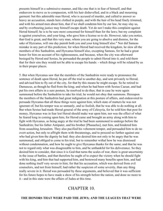 presents himself in a submissive manner, and like one that is in fear of himself, and that
endeavors to move us to compassion, with his hair dishevelled, and in a black and mourning
garment: but this admirable man Herod, who is accused of murder, and called to answer so
heavy an accusation, stands here clothed in purple, and with the hair of his head finely trimmed,
and with his armed men about him, that if we shall condemn him by our law, he may slay us,
and by overbearing justice may himself escape death. Yet do not I make this complaint against
Herod himself; he is to be sure more concerned for himself than for the laws; but my complaint
is against yourselves, and your king, who gave him a license so to do. However, take you notice,
that God is great, and that this very man, whom you are going to absolve and dismiss, for the
sake of Hyrcanus, will one day punish both you and your king himself also." Nor did Sameas
mistake in any part of this prediction; for when Herod had received the kingdom, he slew all the
members of this Sanhedrim, and Hyrcanus himself also, excepting Sameas, for he had a great
honor for him on account of his righteousness, and because, when the city was afterward
besieged by Herod and Sosius, he persuaded the people to admit Herod into it; and told them
that for their sins they would not be able to escape his hands: - which things will be related by us
in their proper places.

5. But when Hyrcanus saw that the members of the Sanhedrim were ready to pronounce the
sentence of death upon Herod, he put off the trial to another day, and sent privately to Herod,
and advised him to fly out of the city, for that by this means he might escape. So he retired to
Damascus, as though he fled from the king; and when he had been with Sextus Caesar, and had
put his own affairs in a sure posture, he resolved to do thus; that in case he were again
summoned before the Sanhedrim to take his trial, he would not obey that summons. Hereupon
the members of the Sanhedrim had great indignation at this posture of affairs, and endeavored to
persuade Hyrcanus that all these things were against him; which state of matters he was not
ignorant of; but his temper was so unmanly, and so foolish, that he was able to do nothing at all.
But when Sextus had made Herod general of the army of Celesyria, for he sold him that post for
money, Hyrcanus was in fear lest Herod should make war upon him; nor was the effect of what
he feared long in coming upon him; for Herod came and brought an army along with him to
fight with Hyrcanus, as being angry at the trial he bad been summoned to undergo before the
Sanhedrim; but his father Antipater, and his brother [Phasaelus], met him, and hindered him
from assaulting Jerusalem. They also pacified his vehement temper, and persuaded him to do no
overt action, but only to affright them with threatenings, and to proceed no further against one
who had given him the dignity he had: they also desired him not only to be angry that he was
summoned, and obliged to come to his trial, but to remember withal how he was dismissed
without condemnation, and how he ought to give Hyrcanus thanks for the same; and that he was
not to regard only what was disagreeable to him, and be unthankful for his deliverance. So they
desired him to consider, that since it is God that turns the scales of war, there is great uncertainty
in the issue of battles, and that therefore he ought of to expect the victory when he should fight
with his king, and him that had supported him, and bestowed many benefits upon him, and had
done nothing itself very severe to him; for that his accusation, which was derived from evil
counselors, and not from himself, had rather the suspicion of some severity, than any thing
really severe in it. Herod was persuaded by these arguments, and believed that it was sufficient
for his future hopes to have made a show of his strength before the nation, and done no more to
it - and in this state were the affairs of Judea at this time.


                                        CHAPTER 10.

 THE HONORS THAT WERE PAID THE JEWS; AND THE LEAGUES THAT WERE
 