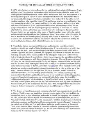 MADE BY THE ROMANS AND OTHER NATIONS, WITH THEM.

1. NOW when Caesar was come to Rome, he was ready to sail into Africa to fight against Scipio
and Cato, when Hyrcanus sent ambassadors to him, and by them desired that he would ratify
that league of friendship and mutual alliance which was between them, And it seems to me to be
necessary here to give an account of all the honors that the Romans and their emperor paid to
our nation, and of the leagues of mutual assistance they have made with it, that all the rest of
mankind may know what regard the kings of Asia and Europe have had to us, and that they have
been abundantly satisfied of our courage and fidelity; for whereas many will not believe what
hath been written about us by the Persians and Macedonians, because those writings are not
every where to be met with, nor do lie in public places, but among us ourselves, and certain
other barbarous nations, while there is no contradiction to be made against the decrees of the
Romans, for they are laid up in the public places of the cities, and are extant still in the capitol,
and engraven upon pillars of brass; nay, besides this, Julius Caesar made a pillar of brass for the
Jews at Alexandria, and declared publicly that they were citizens of Alexandria. Out of these
evidences will I demonstrate what I say; and will now set down the decrees made both by the
senate and by Julius Caesar, which relate to Hyrcanus and to our nation.

2. "Caius Julius Caesar, imperator and high priest, and dictator the second time, to the
magistrates, senate, and people of Sidon, sendeth greeting. If you be in health, it is well. I also
and the army are well. I have sent you a copy of that decree, registered on the tables, which
concerns Hyrcanus, the son of Alexander, the high priest and ethnarch of the Jews, that it may
be laid up among the public records; and I will that it be openly proposed in a table of brass,
both in Greek and in Latin. It is as follows: I Julius Caesar, imperator the second time, and high
priest, have made this decree, with the approbation of the senate. Whereas Hyrcanus, the son of
Alexander the Jew, hath demonstrated his fidelity and diligence about our affairs, and this both
now and in former times, both in peace and in war, as many of our generals have borne witness,
and came to our assistance in the last Alexandrian war, (17) with fifteen hundred soldiers; and
when he was sent by me to Mithridates, showed himself superior in valor to all the rest of that
army; - for these reasons I will that Hyrcanus, the son of Alexander, and his children, be
ethnarchs of the Jews, and have the high priesthood of the Jews for ever, according to the
customs of their forefathers, and that he and his sons be our confederates; and that besides this,
everyone of them be reckoned among our particular friends. I also ordain that he and his
children retain whatsoever privileges belong to the office of high priest, or whatsoever favors
have been hitherto granted them; and if at any time hereafter there arise any questions about the
Jewish customs, I will that he determine the same. And I think it not proper that they should be
obliged to find us winter quarters, or that any money should be required of them."

3. "The decrees of Caius Caesar, consul, containing what hath been granted and determined, are
as follows: That Hyrcanus and his children bear rule over the nation of the Jews, and have the
profits of the places to them bequeathed; and that he, as himself the high priest and ethnarch of
the Jews, defend those that are injured; and that ambassadors be sent to Hyrcanus, the son of
Alexander, the high priest of the Jews, that may discourse with him about a league of friendship
and mutual assistance; and that a table of brass, containing the premises, be openly proposed in
the capitol, and at Sidon, and Tyre, and Askelon, and in the temple, engraven in Roman and
Greek letters: that this decree may also be communicated to the quaestors and praetors of the
several cities, and to the friends of the Jews; and that the ambassadors may have presents made
them; and that these decrees be sent every where."
 