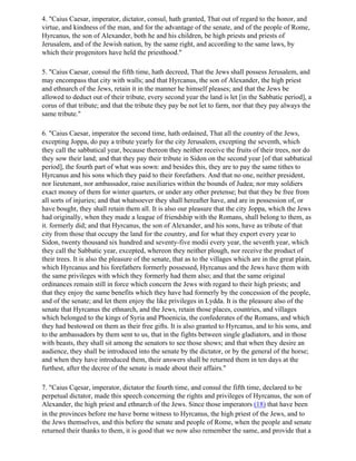 4. "Caius Caesar, imperator, dictator, consul, hath granted, That out of regard to the honor, and
virtue, and kindness of the man, and for the advantage of the senate, and of the people of Rome,
Hyrcanus, the son of Alexander, both he and his children, be high priests and priests of
Jerusalem, and of the Jewish nation, by the same right, and according to the same laws, by
which their progenitors have held the priesthood."

5. "Caius Caesar, consul the fifth time, hath decreed, That the Jews shall possess Jerusalem, and
may encompass that city with walls; and that Hyrcanus, the son of Alexander, the high priest
and ethnarch of the Jews, retain it in the manner he himself pleases; and that the Jews be
allowed to deduct out of their tribute, every second year the land is let [in the Sabbatic period], a
corus of that tribute; and that the tribute they pay be not let to farm, nor that they pay always the
same tribute."

6. "Caius Caesar, imperator the second time, hath ordained, That all the country of the Jews,
excepting Joppa, do pay a tribute yearly for the city Jerusalem, excepting the seventh, which
they call the sabbatical year, because thereon they neither receive the fruits of their trees, nor do
they sow their land; and that they pay their tribute in Sidon on the second year [of that sabbatical
period], the fourth part of what was sown: and besides this, they are to pay the same tithes to
Hyrcanus and his sons which they paid to their forefathers. And that no one, neither president,
nor lieutenant, nor ambassador, raise auxiliaries within the bounds of Judea; nor may soldiers
exact money of them for winter quarters, or under any other pretense; but that they be free from
all sorts of injuries; and that whatsoever they shall hereafter have, and are in possession of, or
have bought, they shall retain them all. It is also our pleasure that the city Joppa, which the Jews
had originally, when they made a league of friendship with the Romans, shall belong to them, as
it. formerly did; and that Hyrcanus, the son of Alexander, and his sons, have as tribute of that
city from those that occupy the land for the country, and for what they export every year to
Sidon, twenty thousand six hundred and seventy-five modii every year, the seventh year, which
they call the Sabbatic year, excepted, whereon they neither plough, nor receive the product of
their trees. It is also the pleasure of the senate, that as to the villages which are in the great plain,
which Hyrcanus and his forefathers formerly possessed, Hyrcanus and the Jews have them with
the same privileges with which they formerly had them also; and that the same original
ordinances remain still in force which concern the Jews with regard to their high priests; and
that they enjoy the same benefits which they have had formerly by the concession of the people,
and of the senate; and let them enjoy the like privileges in Lydda. It is the pleasure also of the
senate that Hyrcanus the ethnarch, and the Jews, retain those places, countries, and villages
which belonged to the kings of Syria and Phoenicia, the confederates of the Romans, and which
they had bestowed on them as their free gifts. It is also granted to Hyrcanus, and to his sons, and
to the ambassadors by them sent to us, that in the fights between single gladiators, and in those
with beasts, they shall sit among the senators to see those shows; and that when they desire an
audience, they shall be introduced into the senate by the dictator, or by the general of the horse;
and when they have introduced them, their answers shall be returned them in ten days at the
furthest, after the decree of the senate is made about their affairs."

7. "Caius Cqesar, imperator, dictator the fourth time, and consul the fifth time, declared to be
perpetual dictator, made this speech concerning the rights and privileges of Hyrcanus, the son of
Alexander, the high priest and ethnarch of the Jews. Since those imperators (18) that have been
in the provinces before me have borne witness to Hyrcanus, the high priest of the Jews, and to
the Jews themselves, and this before the senate and people of Rome, when the people and senate
returned their thanks to them, it is good that we now also remember the same, and provide that a
 