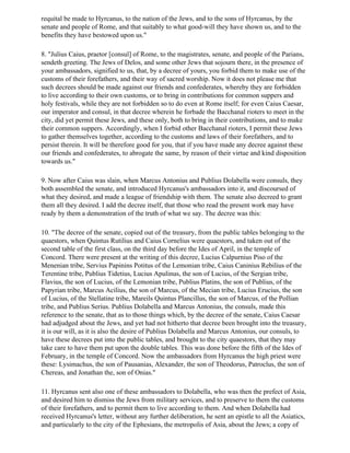 requital be made to Hyrcanus, to the nation of the Jews, and to the sons of Hyrcanus, by the
senate and people of Rome, and that suitably to what good-will they have shown us, and to the
benefits they have bestowed upon us."

8. "Julius Caius, praetor [consul] of Rome, to the magistrates, senate, and people of the Parians,
sendeth greeting. The Jews of Delos, and some other Jews that sojourn there, in the presence of
your ambassadors, signified to us, that, by a decree of yours, you forbid them to make use of the
customs of their forefathers, and their way of sacred worship. Now it does not please me that
such decrees should be made against our friends and confederates, whereby they are forbidden
to live according to their own customs, or to bring in contributions for common suppers and
holy festivals, while they are not forbidden so to do even at Rome itself; for even Caius Caesar,
our imperator and consul, in that decree wherein he forbade the Bacchanal rioters to meet in the
city, did yet permit these Jews, and these only, both to bring in their contributions, and to make
their common suppers. Accordingly, when I forbid other Bacchanal rioters, I permit these Jews
to gather themselves together, according to the customs and laws of their forefathers, and to
persist therein. It will be therefore good for you, that if you have made any decree against these
our friends and confederates, to abrogate the same, by reason of their virtue and kind disposition
towards us."

9. Now after Caius was slain, when Marcus Antonius and Publius Dolabella were consuls, they
both assembled the senate, and introduced Hyrcanus's ambassadors into it, and discoursed of
what they desired, and made a league of friendship with them. The senate also decreed to grant
them all they desired. I add the decree itself, that those who read the present work may have
ready by them a demonstration of the truth of what we say. The decree was this:

10. "The decree of the senate, copied out of the treasury, from the public tables belonging to the
quaestors, when Quintus Rutilius and Caius Cornelius were quaestors, and taken out of the
second table of the first class, on the third day before the Ides of April, in the temple of
Concord. There were present at the writing of this decree, Lucius Calpurnius Piso of the
Menenian tribe, Servius Papinins Potitus of the Lemonian tribe, Caius Caninius Rebilius of the
Terentine tribe, Publius Tidetius, Lucius Apulinus, the son of Lucius, of the Sergian tribe,
Flavius, the son of Lucius, of the Lemonian tribe, Publius Platins, the son of Publius, of the
Papyrian tribe, Marcus Acilius, the son of Marcus, of the Mecian tribe, Lucius Erucius, the son
of Lucius, of the Stellatine tribe, Mareils Quintus Plancillus, the son of Marcus, of the Pollian
tribe, and Publius Serius. Publius Dolabella and Marcus Antonius, the consuls, made this
reference to the senate, that as to those things which, by the decree of the senate, Caius Caesar
had adjudged about the Jews, and yet had not hitherto that decree been brought into the treasury,
it is our will, as it is also the desire of Publius Dolabella and Marcus Antonius, our consuls, to
have these decrees put into the public tables, and brought to the city quaestors, that they may
take care to have them put upon the double tables. This was done before the fifth of the Ides of
February, in the temple of Concord. Now the ambassadors from Hyrcanus the high priest were
these: Lysimachus, the son of Pausanias, Alexander, the son of Theodorus, Patroclus, the son of
Chereas, and Jonathan the, son of Onias."

11. Hyrcanus sent also one of these ambassadors to Dolabella, who was then the prefect of Asia,
and desired him to dismiss the Jews from military services, and to preserve to them the customs
of their forefathers, and to permit them to live according to them. And when Dolabella had
received Hyrcanus's letter, without any further deliberation, he sent an epistle to all the Asiatics,
and particularly to the city of the Ephesians, the metropolis of Asia, about the Jews; a copy of
 
