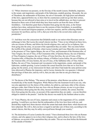 which epistle here follows:

12. "When Artermon was prytanis, on the first day of the month Leneon, Dolabella, imperator,
to the senate, and magistrates, and people of the Ephesians, sendeth greeting. Alexander, the son
of Theodorus, the ambassador of Hyrcanus, the son of Alexander, the high priest and ethnarch
of the Jews, appeared before me, to show that his countrymen could not go into their armies,
because they are not allowed to bear arms or to travel on the sabbath days, nor there to procure
themselves those sorts of food which they have been used to eat from the times of their
forefathers; - I do therefore grant them a freedom from going into the army, as the former
prefects have done, and permit them to use the customs of their forefathers, in assembling
together for sacred and religious purposes, as their law requires, and for collecting oblations
necessary for sacrifices; and my will is, that you write this to the several cities under your
jurisdiction."

13. And these were the concessions that Dolabella made to our nation when Hyrcanus sent an
embassage to him. But Lucius the consul's decree ran thus: "I have at my tribunal set these Jews,
who are citizens of Rome, and follow the Jewish religious rites, and yet live at Ephesus, free
from going into the army, on account of the superstition they are under. This was done before
the twelfth of the calends of October, when Lucius Lentulus and Caius Marcellus were consuls,
in the presence of Titus Appius Balgus, the son of Titus, and lieutenant of the Horatian tribe; of
Titus Tongins, the son of Titus, of the Crustumine tribe; of Quintus Resius, the son of Quintus;
of Titus Pompeius Longinus, the son of Titus; of Catus Servilius, the son of Caius, of the
Terentine tribe; of Bracchus the military tribune; of Publius Lucius Gallus, the son of Publius, of
the Veturian tribe; of Caius Sentins, the son of Caius, of the Sabbatine tribe; of Titus Atilius
Bulbus, the son of Titus, lieutenant and vice-praetor to the magistrates, senate, and people of the
Ephesians, sendeth greeting. Lucius Lentulus the consul freed the Jews that are in Asia from
going into the armies, at my intercession for them; and when I had made the same petition some
time afterward to Phanius the imperator, and to Lucius Antonius the vice-quaestor, I obtained
that privilege of them also; and my will is, that you take care that no one give them any
disturbance."

14. The decree of the Delians. "The answer of the praetors, when Beotus was archon, on the
twentieth day of the month Thargeleon. While Marcus Piso the lieutenant lived in our city, who
was also appointed over the choice of the soldiers, he called us, and many other of the citizens,
and gave order, that if there be here any Jews who are Roman citizens, no one is to give them
any disturbance about going into the army, because Cornelius Lentulus, the consul, freed the
Jews from going into the army, on account of the superstition they are under; - you are therefore
obliged to submit to the praetor." And the like decree was made by the Sardians about us also.

15. "Caius Phanius, the son of Caius, imperator and consul, to the magistrates of Cos, sendeth
greeting. I would have you know that the ambassadors of the Jews have been with me, and
desired they might have those decrees which the senate had made about them; which decrees are
here subjoined. My will is, that you have a regard to and take care of these men, according to the
senate's decree, that they may be safely conveyed home through your country."

16. The declaration of Lucius Lentulus the consul: "I have dismissed those Jews who are Roman
citizens, and who appear to me to have their religious rites, and to observe the laws of the Jews
at Ephesus, on account of the superstition they are under. This act was done before the thirteenth
of the calends of October."
 