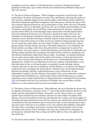according as your laws require: I would therefore have you know, that upon hearing the
pleadings on both sides, I gave sentence that the Jews should not be prohibited to make use of
their own customs."

22. The decree of those of Pergamus. "When Cratippus was prytanis, on the first day of the
month Desius, the decree of the praetors was this: Since the Romans, following the conduct of
their ancestors, undertake dangers for the common safety of all mankind, and are ambitious to
settle their confederates and friends in happiness, and in firm peace, and since the nation of the
Jews, and their high priest Hyrcanus, sent as ambassadors to them, Strato, the son of Theodatus,
and Apollonius, the son of Alexander, and Eneas, the son of Antipater, and Aristobulus, the son
of Amyntas, and Sosipater, the son of Philip, worthy and good men, who gave a particular
account of their affairs, the senate thereupon made a decree about what they had desired of
them, that Antiochus the king, the son of Antiochus, should do no injury to the Jews, the
confederates of the Romans; and that the fortresses, and the havens, and the country, and
whatsoever else he had taken from them, should be restored to them; and that it may be lawful
for them to export their goods out of their own havens; and that no king nor people may have
leave to export any goods, either out of the country of Judea, or out of their havens, without
paying customs, but only Ptolemy, the king of Alexandria, because he is our confederate and
friend; and that, according to their desire, the garrison that is in Joppa may be ejected. Now
Lucius Pettius, one of our senators, a worthy and good man, gave order that we should take care
that these things should be done according to the senate's decree; and that we should take care
also that their ambassadors might return home in safety. Accordingly, we admitted Theodorus
into our senate and assembly, and took the epistle out his hands, as well as the decree of the
senate. And as he discoursed with great zeal about the Jews, and described Hyrcanus's virtue
and generosity, and how he was a benefactor to all men in common, and particularly to every
body that comes to him, we laid up the epistle in our public records; and made a decree
ourselves, that since we also are in confederacy with the Romans, we would do every thing we
could for the Jews, according to the senate's decree. Theodorus also, who brought the epistle,
desired of our praetors, that they would send Hyrcanus a copy of that decree, as also
ambassadors to signify to him the affection of our people to him, and to exhort them to preserve
and augment their friendship for us, and be ready to bestow other benefits upon us, as justly
expecting to receive proper requitals from us; and desiring them to remember that our ancestors
(19) were friendly to the Jews even in the days of Abraham, who was the father of all the
Hebrews, as we have [also] found it set down in our public records."

23. The decree of those of Halicarnassus. "When Memnon, the son of Orestidas by descent, but
by adoption of Euonymus, was priest, on the * * * day of the month Aristerion, the decree of the
people, upon the representation of Marcus Alexander, was this: Since we have ever a great
regard to piety towards God, and to holiness; and since we aim to follow the people of the
Romans, who are the benefactors of all men, and what they have written to us about a league of
friendship and mutual assistance between the Jews and our city, and that their sacred offices and
accustomed festivals and assemblies may be observed by them; we have decreed, that as many
men and women of the Jews as are willing so to do, may celebrate their Sabbaths, and perform
their holy offices, according to Jewish laws; and may make their proseuchae at the sea-side,
according to the customs of their forefathers; and if any one, whether he be a magistrate or
private person, hindereth them from so doing, he shall be liable to a fine, to be applied to the
uses of the city."

24. The decree of the Sardians. "This decree was made by the senate and people, upon the
 