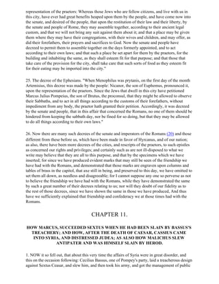 representation of the praetors: Whereas those Jews who are fellow citizens, and live with us in
this city, have ever had great benefits heaped upon them by the people, and have come now into
the senate, and desired of the people, that upon the restitution of their law and their liberty, by
the senate and people of Rome, they may assemble together, according to their ancient legal
custom, and that we will not bring any suit against them about it; and that a place may be given
them where they may have their congregations, with their wives and children, and may offer, as
did their forefathers, their prayers and sacrifices to God. Now the senate and people have
decreed to permit them to assemble together on the days formerly appointed, and to act
according to their own laws; and that such a place be set apart for them by the praetors, for the
building and inhabiting the same, as they shall esteem fit for that purpose; and that those that
take care of the provision for the city, shall take care that such sorts of food as they esteem fit
for their eating may be imported into the city."

25. The decree of the Ephesians. "When Menophilus was prytanis, on the first day of the month
Artemisius, this decree was made by the people: Nicanor, the son of Euphemus, pronounced it,
upon the representation of the praetors. Since the Jews that dwell in this city have petitioned
Marcus Julius Pompeius, the son of Brutus, the proconsul, that they might be allowed to observe
their Sabbaths, and to act in all things according to the customs of their forefathers, without
impediment from any body, the praetor hath granted their petition. Accordingly, it was decreed
by the senate and people, that in this affair that concerned the Romans, no one of them should be
hindered from keeping the sabbath day, nor be fined for so doing, but that they may be allowed
to do all things according to their own laws."

26. Now there are many such decrees of the senate and imperators of the Romans (20) and those
different from these before us, which have been made in favor of Hyrcanus, and of our nation;
as also, there have been more decrees of the cities, and rescripts of the praetors, to such epistles
as concerned our rights and privileges; and certainly such as are not ill-disposed to what we
write may believe that they are all to this purpose, and that by the specimens which we have
inserted; for since we have produced evident marks that may still be seen of the friendship we
have had with the Romans, and demonstrated that those marks are engraven upon columns and
tables of brass in the capitol, that axe still in being, and preserved to this day, we have omitted to
set them all down, as needless and disagreeable; for I cannot suppose any one so perverse as not
to believe the friendship we have had with the Romans, while they have demonstrated the same
by such a great number of their decrees relating to us; nor will they doubt of our fidelity as to
the rest of those decrees, since we have shown the same in those we have produced, And thus
have we sufficiently explained that friendship and confederacy we at those times had with the
Romans.


                                        CHAPTER 11.

HOW MARCUS, SUCCEEDED SEXTUS WHEN HE HAD BEEN SLAIN BY BASSUS'S
  TREACHERY; AND HOW, AFTER THE DEATH OF CAESAR, CASSIUS CAME
   INTO SYRIA, AND DISTRESSED JUDEA; AS ALSO HOW MALICHUS SLEW
            ANTIPATER AND WAS HIMSELF SLAIN BY HEROD.

1. NOW it so fell out, that about this very time the affairs of Syria were in great disorder, and
this on the occasion following: Cecilius Bassus, one of Pompey's party, laid a treacherous design
against Sextus Ceasar, and slew him, and then took his army, and got the management of public
 