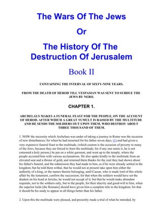 The Wars Of The Jews
                                              Or
           The History Of The
         Destruction Of Jerusalem
                                        Book II
                CONTAINING THE INTERVAL OF SIXTY-NINE YEARS.

  FROM THE DEATH OF HEROD TILL VESPASIAN WAS SENT TO SUBDUE THE
                         JEWS BY NERO.


                                        CHAPTER 1.

ARCHELAUS MAKES A FUNERAL FEAST FOR THE PEOPLE, ON THE ACCOUNT
OF HEROD. AFTER WHICH A GREAT TUMULT IS RAISED BY THE MULTITUDE
  AND HE SENDS THE SOLDIERS OUT UPON THEM, WHO DESTROY ABOUT
                    THREE THOUSAND OF THEM.

1. NOW the necessity which Archelaus was under of taking a journey to Rome was the occasion
of new disturbances; for when he had mourned for his father seven days, (1) and had given a
very expensive funeral feast to the multitude, (which custom is the occasion of poverty to many
of the Jews, because they are forced to feast the multitude; for if any one omits it, he is not
esteemed a holy person,) he put on a white garment, and went up to the temple, where the
people accosted him with various acclamations. He also spake kindly to the multitude from an
elevated seat and a throne of gold, and returned them thanks for the zeal they had shown about
his father's funeral, and the submission they had made to him, as if he were already settled in the
kingdom; but he told them withal, that he would not at present take upon him either the
authority of a king, or the names thereto belonging, until Caesar, who is made lord of this whole
affair by the testament, confirm the succession; for that when the soldiers would have set the
diadem on his head at Jericho, he would not accept of it; but that he would make abundant
requitals, not to the soldiers only, but to the people, for their alacrity and good-will to him, when
the superior lords [the Romans] should have given him a complete title to the kingdom; for that
it should be his study to appear in all things better than his father.

2. Upon this the multitude were pleased, and presently made a trial of what he intended, by
 
