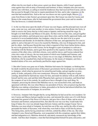 affairs into his own hand; so there arose a great war about Apamia, while Ceasar's generals
came against him with an army of horsemen and footmen; to these Antipater also sent succors,
and his sons with them, as calling to mind the kindnesses they had received from Caesar, and on
that account he thought it but just to require punishment for him, and to take vengeance on the
man that had murdered him. And as the war was drawn out into a great length, Marcus (21)
came from Rome to take Sextus's government upon him. But Caesar was slain by Cassius and
Brutus in the senate-house, after he had retained the government three years and six months.
This fact however, is related elsewhere.

2. As the war that arose upon the death of Caesar was now begun, and the principal men were all
gone, some one way, and some another, to raise armies, Cassius came from Rome into Syria, in
order to receive the [army that lay in the] camp at Apamia; and having raised the siege, he
brought over both Bassus and Marcus to his party. He then went over the cities, and got together
weapons and soldiers, and laid great taxes upon those cities; and he chiefly oppressed Judea, and
exacted of it seven hundred talents: but Antipater, when he saw the state to be in so great
consternation and disorder, he divided the collection of that sum, and appointed his two sons to
gather it; and so that part of it was to be exacted by Malichus, who was ill-disposed to him, and
part by others. And because Herod did exact what is required of him from Galilee before others,
he was in the greatest favor with Cassius; for he thought it a part of prudence to cultivate a
friendship with the Romans, and to gain their goodwill at the expense of others; whereas the
curators of the other cities, with their citizens, were sold for slaves; and Cassius reduced four
cities into a state of slavery, the two most potent of which were Gophna and Emmaus; and,
besides these, Lydia and Thamna. Nay, Cassius was so very angry at Malichus, that he had
killed him, (for he assaulted him,) had not Hyrcanus, by the means of Antipater, sent him a
hundred talents of his own, and thereby pacified his anger against him.

3. But after Cassius was gone out of Judea, Malichus laid snares for Antipater, as thinking that
his death would-be the preservation of Hyrcanus's government; but his design was not unknown
to Antipater, which when he perceived, he retired beyond Jordan, and got together an army,
partly of Arabs, and partly of his own countrymen. However, Malichus, being one of great
cunning, denied that he had laid any snares for him, and made his defense with an oath, both to
himself and his sons; and said that while Phasaelus had a garrison in Jerusalem, and Herod had
the weapons of war in his custody, he could never have a thought of any such thing. So
Antipater, perceiving the distress that Malichus was in, was reconciled to him, and made an
agreement with him: this was when Marcus was president of Syria; who yet perceiving that this
Malichus was making a disturbance in Judea, proceeded so far that he had almost killed him; but
still, at the intercession of Antipater, he saved him.

4. However, Antipater little thought that by saving Malichus he had saved his own murderer; for
now Cassius and Marcus had got together an army, and intrusted the entire care of it with Herod,
and made him general of the forces of Celesyria, and gave him a fleet of ships, and an army of
horsemen and footmen; and promised him, that after the war was over they would make him
king of Judea; for a war was already begun between Antony and the younger Caesar: but as
Malichus was most afraid of Antipater, he took him out of the way; and by the offer of money,
persuaded the butler of Hyrcanus, with whom they were both to feast, to kill him by poison.
This being done, and he having armed men with him, settled the affairs of the city. But when
Antipater's sons, Herod and Phasaelus, were acquainted with this conspiracy against their father,
and had indignation at it, Malichus denied all, and utterly renounced any knowledge of the
murder. And thus died Antipater, a man that had distinguished himself for piety and justice, and
 