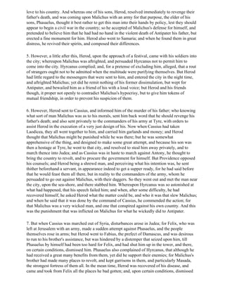 love to his country. And whereas one of his sons, Herod, resolved immediately to revenge their
father's death, and was coming upon Malichus with an army for that purpose, the elder of his
sons, Phasaelus, thought it best rather to get this man into their hands by policy, lest they should
appear to begin a civil war in the country; so he accepted of Malichus's defense for himself, and
pretended to believe him that he had had no hand in the violent death of Antipater his father, but
erected a fine monument for him. Herod also went to Samaria; and when he found them in great
distress, he revived their spirits, and composed their differences.

5. However, a little after this, Herod, upon the approach of a festival, came with his soldiers into
the city; whereupon Malichus was aftrighted, and persuaded Hyrcanus not to permit him to
come into the city. Hyrcanus complied; and, for a pretense of excluding him, alleged, that a rout
of strangers ought not to be admitted when the multitude were purifying themselves. But Herod
had little regard to the messengers that were sent to him, and entered the city in the night time,
and aftrighted Malichus; yet did he remit nothing of his former dissimulation, but wept for
Antipater, and bewailed him as a friend of his with a loud voice; but Herod and his friends
though, it proper not openly to contradict Malichus's hypocrisy, but to give him tokens of
mutual friendship, in order to prevent his suspicion of them.

6. However, Herod sent to Cassius, and informed him of the murder of his father; who knowing
what sort of man Malichus was as to his morals, sent him back word that he should revenge his
father's death; and also sent privately to the commanders of his army at Tyre, with orders to
assist Herod in the execution of a very just design of his. Now when Cassius had taken
Laodicea, they all went together to him, and carried him garlands and money; and Herod
thought that Malichus might be punished while he was there; but he was somewhat
apprehensive of the thing, and designed to make some great attempt, and because his son was
then a hostage at Tyre, he went to that city, and resolved to steal him away privately, and to
march thence into Judea; and as Cassius was in haste to march against Antony, he thought to
bring the country to revolt, and to procure the government for himself. But Providence opposed
his counsels; and Herod being a shrewd man, and perceiving what his intention was, he sent
thither beforehand a servant, in appearance indeed to get a supper ready, for he had said before
that he would feast them all there, but in reality to the commanders of the army, whom he
persuaded to go out against Malichus, with their daggers. So they went out and met the man near
the city, upon the sea-shore, and there stabbed him. Whereupon Hyrcanus was so astonished at
what had happened, that his speech failed him; and when, after some difficulty, he had
recovered himself, he asked Herod what the matter could be, and who it was that slew Malichus;
and when he said that it was done by the command of Cassius, he commended the action; for
that Malichus was a very wicked man, and one that conspired against his own country. And this
was the punishment that was inflicted on Malichus for what he wickedly did to Antipater.

7. But when Cassius was marched out of Syria, disturbances arose in Judea; for Felix, who was
left at Jerusalem with an army, made a sudden attempt against Phasaelus, and the people
themselves rose in arms; but Herod went to Fabius, the prefect of Damascus, and was desirous
to run to his brother's assistance, but was hindered by a distemper that seized upon him, till
Phasaelus by himself had been too hard for Felix, and had shut him up in the tower, and there,
on certain conditions, dismissed him. Phasaelus also complained of Hyrcanus, that although he
had received a great many benefits from them, yet did he support their enemies; for Malichus's
brother had made many places to revolt, and kept garrisons in them, and particularly Masada,
the strongest fortress of them all. In the mean time, Herod was recovered of his disease, and
came and took from Felix all the places he bad gotten; and, upon certain conditions, dismissed
 