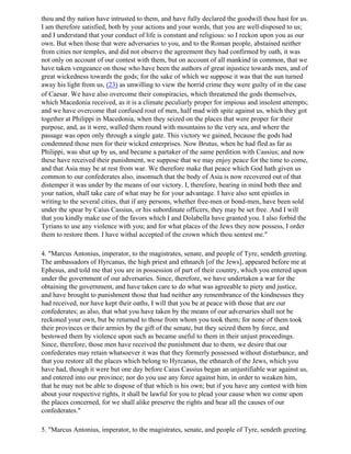 thou and thy nation have intrusted to them, and have fully declared the goodwill thou hast for us.
I am therefore satisfied, both by your actions and your words, that you are well-disposed to us;
and I understand that your conduct of life is constant and religious: so I reckon upon you as our
own. But when those that were adversaries to you, and to the Roman people, abstained neither
from cities nor temples, and did not observe the agreement they had confirmed by oath, it was
not only on account of our contest with them, but on account of all mankind in common, that we
have taken vengeance on those who have been the authors of great injustice towards men, and of
great wickedness towards the gods; for the sake of which we suppose it was that the sun turned
away his light from us, (23) as unwilling to view the horrid crime they were guilty of in the case
of Caesar. We have also overcome their conspiracies, which threatened the gods themselves,
which Macedonia received, as it is a climate peculiarly proper for impious and insolent attempts;
and we have overcome that confused rout of men, half mad with spite against us, which they got
together at Philippi in Macedonia, when they seized on the places that were proper for their
purpose, and, as it were, walled them round with mountains to the very sea, and where the
passage was open only through a single gate. This victory we gained, because the gods had
condemned those men for their wicked enterprises. Now Brutus, when he had fled as far as
Philippi, was shut up by us, and became a partaker of the same perdition with Cassius; and now
these have received their punishment, we suppose that we may enjoy peace for the time to come,
and that Asia may be at rest from war. We therefore make that peace which God hath given us
common to our confederates also, insomuch that the body of Asia is now recovered out of that
distemper it was under by the means of our victory. I, therefore, bearing in mind both thee and
your nation, shall take care of what may be for your advantage. I have also sent epistles in
writing to the several cities, that if any persons, whether free-men or bond-men, have been sold
under the spear by Caius Cassius, or his subordinate officers, they may be set free. And I will
that you kindly make use of the favors which I and Dolabella have granted you. I also forbid the
Tyrians to use any violence with you; and for what places of the Jews they now possess, I order
them to restore them. I have withal accepted of the crown which thou sentest me."

4. "Marcus Antonius, imperator, to the magistrates, senate, and people of Tyre, sendeth greeting.
The ambassadors of Hyrcanus, the high priest and ethnarch [of the Jews], appeared before me at
Ephesus, and told me that you are in possession of part of their country, which you entered upon
under the government of our adversaries. Since, therefore, we have undertaken a war for the
obtaining the government, and have taken care to do what was agreeable to piety and justice,
and have brought to punishment those that had neither any remembrance of the kindnesses they
had received, nor have kept their oaths, I will that you be at peace with those that are our
confederates; as also, that what you have taken by the means of our adversaries shall not be
reckoned your own, but be returned to those from whom you took them; for none of them took
their provinces or their armies by the gift of the senate, but they seized them by force, and
bestowed them by violence upon such as became useful to them in their unjust proceedings.
Since, therefore, those men have received the punishment due to them, we desire that our
confederates may retain whatsoever it was that they formerly possessed without disturbance, and
that you restore all the places which belong to Hyrcanus, the ethnarch of the Jews, which you
have had, though it were but one day before Caius Cassius began an unjustifiable war against us,
and entered into our province; nor do you use any force against him, in order to weaken him,
that he may not be able to dispose of that which is his own; but if you have any contest with him
about your respective rights, it shall be lawful for you to plead your cause when we come upon
the places concerned, for we shall alike preserve the rights and hear all the causes of our
confederates."

5. "Marcus Antonius, imperator, to the magistrates, senate, and people of Tyre, sendeth greeting.
 