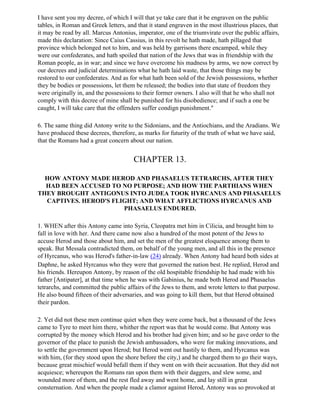I have sent you my decree, of which I will that ye take care that it be engraven on the public
tables, in Roman and Greek letters, and that it stand engraven in the most illustrious places, that
it may be read by all. Marcus Antonius, imperator, one of the triumvirate over the public affairs,
made this declaration: Since Caius Cassius, in this revolt he hath made, hath pillaged that
province which belonged not to him, and was held by garrisons there encamped, while they
were our confederates, and hath spoiled that nation of the Jews that was in friendship with the
Roman people, as in war; and since we have overcome his madness by arms, we now correct by
our decrees and judicial determinations what he hath laid waste, that those things may be
restored to our confederates. And as for what hath been sold of the Jewish possessions, whether
they be bodies or possessions, let them be released; the bodies into that state of freedom they
were originally in, and the possessions to their former owners. I also will that he who shall not
comply with this decree of mine shall be punished for his disobedience; and if such a one be
caught, I will take care that the offenders suffer condign punishment."

6. The same thing did Antony write to the Sidonians, and the Antiochians, and the Aradians. We
have produced these decrees, therefore, as marks for futurity of the truth of what we have said,
that the Romans had a great concern about our nation.


                                       CHAPTER 13.

  HOW ANTONY MADE HEROD AND PHASAELUS TETRARCHS, AFTER THEY
  HAD BEEN ACCUSED TO NO PURPOSE; AND HOW THE PARTHIANS WHEN
THEY BROUGHT ANTIGONUS INTO JUDEA TOOK HYRCANUS AND PHASAELUS
  CAPTIVES. HEROD'S FLIGHT; AND WHAT AFFLICTIONS HYRCANUS AND
                       PHASAELUS ENDURED.

1. WHEN after this Antony came into Syria, Cleopatra met him in Cilicia, and brought him to
fall in love with her. And there came now also a hundred of the most potent of the Jews to
accuse Herod and those about him, and set the men of the greatest eloquence among them to
speak. But Messala contradicted them, on behalf of the young men, and all this in the presence
of Hyrcanus, who was Herod's father-in-law (24) already. When Antony had heard both sides at
Daphne, he asked Hyrcanus who they were that governed the nation best. He replied, Herod and
his friends. Hereupon Antony, by reason of the old hospitable friendship he had made with his
father [Antipater], at that time when he was with Gabinius, he made both Herod and Phasaelus
tetrarchs, and committed the public affairs of the Jews to them, and wrote letters to that purpose.
He also bound fifteen of their adversaries, and was going to kill them, but that Herod obtained
their pardon.

2. Yet did not these men continue quiet when they were come back, but a thousand of the Jews
came to Tyre to meet him there, whither the report was that he would come. But Antony was
corrupted by the money which Herod and his brother had given him; and so he gave order to the
governor of the place to punish the Jewish ambassadors, who were for making innovations, and
to settle the government upon Herod; but Herod went out hastily to them, and Hyrcanus was
with him, (for they stood upon the shore before the city,) and he charged them to go their ways,
because great mischief would befall them if they went on with their accusation. But they did not
acquiesce; whereupon the Romans ran upon them with their daggers, and slew some, and
wounded more of them, and the rest fled away and went home, and lay still in great
consternation. And when the people made a clamor against Herod, Antony was so provoked at
 