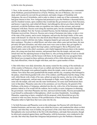 it, that he slew the prisoners.

3. Now, in the second year, Pacorus, the king of Parthia's son, and Barzapharnes, a commander
of the Parthians, possessed themselves of Syria. Ptolemy, the son of Menneus, also was now
dead, and Lysanias his son took his government, and made a league of friendship with
Antigonus, the son of Aristobulus; and in order to obtain it, made use of that commander, who
had great interest in him. Now Antigonus had promised to give the Parthians a thousand talents,
and five hundred women, upon condition they would take the government away from Hyrcanus,
and bestow it upon him, and withal kill Herod. And although he did not give them what he had
promised, yet did the Parthians make an expedition into Judea on that account, and carried
Antigonus with them. Pacorus went along the maritime parts, but the commander Barzapharnes
through the midland. Now the Tyrians excluded Pacorus, but the Sidontans and those of
Ptolemais received him. However, Pacorus sent a troop of horsemen into Judea, to take a view
of the state of the country, and to assist Antigonus; and sent also the king's butler, of the same
name with himself. So when the Jews that dwelt about Mount Carmel came to Antigonus, and
were ready to march with him into Judea, Antigonus hoped to get some part of the country by
their assistance. The place is called Drymi; and when some others came and met them, the men
privately fell upon Jerusalem; and when some more were come to them, they got together in
great numbers, and came against the king's palace, and besieged it. But as Phasaelus's and
Herod's party came to the other's assistance, and a battle happened between them in the market-
place, the young men beat their enemies, and pursued them into the temple, and sent some
armed men into the adjoining houses to keep them in, who yet being destitute of such as should
support them, were burnt, and the houses with them, by the people who rose up against them.
But Herod was revenged on these seditious adversaries of his a little afterward for this injury
they had offered him, when he fought with them, and slew a great number of them.

4. But while there were daily skirmishes, the enemy waited for the coming of the multitude out
of the country to Pentecost, a feast of ours so called; and when that day was come, many ten
thousands of the people were gathered together about the temple, some in armor, and some
without. Now those that came guarded both the temple and the city, excepting what belonged to
the palace, which Herod guarded with a few of his soldiers; and Phasaelus had the charge of the
wall, while Herod, with a body of his men, sallied out upon the enemy, who lay in the suburbs,
and fought courageously, and put many ten thousands to flight, some flying into the city, and
some into the temple, and some into the outer fortifications, for some such fortifications there
were in that place. Phasaelus came also to his assistance; yet was Pacorus, the general of the
Parthians, at the desire of Antigonus, admitted into the city, with a few of his horsemen, under
pretence indeed as if he would still the sedition, but in reality to assist Antigonus in obtaining
the government. And when Phasaelus met him, and received him kindly, Pacorus persuaded him
to go himself as ambassador to Barzapharnes, which was done fraudulently. Accordingly,
Phasaelus, suspecting no harm, complied with his proposal, while Herod did not give his
consent to what was done, because of the perfidiousness of these barbarians, but desired
Phasaelus rather to fight those that were come into the city.

5. So both Hyrcanus and Phasaelus went on the embassage; but Pacorus left with Herod two
hundred horsemen, and ten men, who were called the freemen, and conducted the others on their
journey; and when they were in Galilee, the governors of the cities there met them in their arms.
Barzaphanles also received them at the first with cheerfulness, and made them presents, though
he afterward conspired against them; and Phasaelus, with his horsemen, were conducted to the
sea-side. But when they heard that Antigonus had promised to give the Parthians a thousand
 