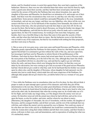 talents, and five hundred women, to assist him against them, they soon had a suspicion of the
barbarians. Moreover, there was one who informed them that snares were laid for them by night,
while a guard came about them secretly; and they had then been seized upon, had not they
waited for the seizure of Herod by the Parthians that were about Jerusalem, lest, upon the
slaughter of Hyrcanus and Phasaelus, he should have an intimation of it, and escape out of their
hands. And these were the circumstances they were now in; and they saw who they were that
guarded them. Some persons indeed would have persuaded Phasaelus to fly away immediately
on horseback, and not stay any longer; and there was one Ophellius, who, above all the rest, was
earnest with him to do so; for he had heard of this treachery from Saramalla, the richest of all
the Syrians at that time, who also promised to provide him ships to carry him off; for the sea
was just by them. But he had no mind to desert Hyrcanus, nor bring his brother into danger; but
he went to Barzapharnes, and told him he did not act justly when he made such a contrivance
against them; for that if he wanted money, he would give him more than Antigonus; and
besides, that it was a horrible thing to slay those that came to him upon the security of their
oaths, and that when they had done them no injury. But the barbarian swore to him that there
was no truth in any of his suspicions, but that he was troubled with nothing but false proposals,
and then went away to Pacorus.

6. But as soon as he was gone away, some men came and bound Hyrcanus and Phasaelus, while
Phasaelus greatly reproached the Parthians for their perjury; However, that butler who was sent
against Herod had it in command to get him without the walls of the city, and seize upon him;
but messengers had been sent by Phasaelus to inform Herod of the perfidiousness of the
Parthians. And when he knew that the enemy had seized upon them, he went to Pacorus, and to
the most potent of the Parthians, as to the lord of the rest, who, although they knew the whole
matter, dissembled with him in a deceitful way; and said that he ought to go out with them
before the walls, and meet those which were bringing him his letters, for that they were not
taken by his adversaries, but were coming to give him an account of the good success Phasaelus
had had. Herod did not give credit to what they said; for he had heard that his brother was seized
upon by others also; and the daughter of Hyrcanus, whose daughter he had espoused, was his
monitor also [not to credit them], which made him still more suspicious of the Parthians; for
although other people did not give heed to her, yet did he believe her as a woman of very great
wisdom.

7. Now while the Parthians were in consultation what was fit to be done; for they did not think it
proper to make an open attempt upon a person of his character; and while they put off the
determination to the next day, Herod was under great disturbance of mind, and rather inclining
to believe the reports he heard about his brother and the Parthians, than to give heed to what was
said on the other side, he determined, that when the evening came on, he would make use of it
for his flight, and not make any longer delay, as if the dangers from the enemy were not yet
certain. He therefore removed with the armed men whom he had with him; and set his wives
upon the beasts, as also his mother, and sister, and her whom he was about to marry,
[Mariamne,] the daughter of Alexander, the son of Aristobulus, with her mother, the daughter of
Hyrcanus, and his youngest brother, and all their servants, and the rest of the multitude that was
with him, and without the enemy's privity pursued his way to Idumea. Nor could any enemy of
his who then saw him in this case be so hardhearted, but would have commiserated his fortune,
while the women drew along their infant children and left their own country, and their friends in
prison, with tears in their eyes, and sad lamentations, and in expectation of nothing but what was
of a melancholy nature.
 