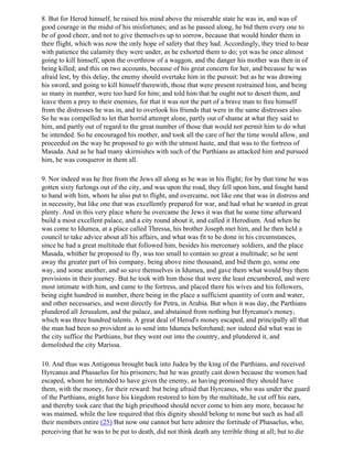 8. But for Herod himself, he raised his mind above the miserable state he was in, and was of
good courage in the midst of his misfortunes; and as he passed along, he bid them every one to
be of good cheer, and not to give themselves up to sorrow, because that would hinder them in
their flight, which was now the only hope of safety that they had. Accordingly, they tried to bear
with patience the calamity they were under, as he exhorted them to do; yet was he once almost
going to kill himself, upon the overthrow of a waggon, and the danger his mother was then in of
being killed; and this on two accounts, because of his great concern for her, and because he was
afraid lest, by this delay, the enemy should overtake him in the pursuit: but as he was drawing
his sword, and going to kill himself therewith, those that were present restrained him, and being
so many in number, were too hard for him; and told him that he ought not to desert them, and
leave them a prey to their enemies, for that it was not the part of a brave man to free himself
from the distresses he was in, and to overlook his friends that were in the same distresses also.
So he was compelled to let that horrid attempt alone, partly out of shame at what they said to
him, and partly out of regard to the great number of those that would not permit him to do what
he intended. So he encouraged his mother, and took all the care of her the time would allow, and
proceeded on the way he proposed to go with the utmost haste, and that was to the fortress of
Masada. And as he had many skirmishes with such of the Parthians as attacked him and pursued
him, he was conqueror in them all.

9. Nor indeed was he free from the Jews all along as he was in his flight; for by that time he was
gotten sixty furlongs out of the city, and was upon the road, they fell upon him, and fought hand
to hand with him, whom he also put to flight, and overcame, not like one that was in distress and
in necessity, but like one that was excellently prepared for war, and had what he wanted in great
plenty. And in this very place where he overcame the Jews it was that he some time afterward
build a most excellent palace, and a city round about it, and called it Herodium. And when he
was come to Idumea, at a place called Thressa, his brother Joseph met him, and he then held a
council to take advice about all his affairs, and what was fit to be done in his circumstances,
since he had a great multitude that followed him, besides his mercenary soldiers, and the place
Masada, whither he proposed to fly, was too small to contain so great a multitude; so he sent
away the greater part of his company, being above nine thousand, and bid them go, some one
way, and some another, and so save themselves in Idumea, and gave them what would buy them
provisions in their journey. But he took with him those that were the least encumbered, and were
most intimate with him, and came to the fortress, and placed there his wives and his followers,
being eight hundred in number, there being in the place a sufficient quantity of corn and water,
and other necessaries, and went directly for Petra, in Arabia. But when it was day, the Parthians
plundered all Jerusalem, and the palace, and abstained from nothing but Hyrcanus's money,
which was three hundred talents. A great deal of Herod's money escaped, and principally all that
the man had been so provident as to send into Idumea beforehand; nor indeed did what was in
the city suffice the Parthians, but they went out into the country, and plundered it, and
demolished the city Marissa.

10. And thus was Antigonus brought back into Judea by the king of the Parthians, and received
Hyrcanus and Phasaelus for his prisoners; but he was greatly cast down because the women had
escaped, whom he intended to have given the enemy, as having promised they should have
them, with the money, for their reward: but being afraid that Hyrcanus, who was under the guard
of the Parthians, might have his kingdom restored to him by the multitude, he cut off his ears,
and thereby took care that the high priesthood should never come to him any more, because he
was maimed, while the law required that this dignity should belong to none but such as had all
their members entire (25) But now one cannot but here admire the fortitude of Phasaelus, who,
perceiving that he was to be put to death, did not think death any terrible thing at all; but to die
 