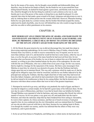 thus by the means of his enemy, this he thought a most pitiable and dishonorable thing; and
therefore, since he had not his hands at liberty, but the bonds he was in prevented him from
killing himself thereby, he dashed his head against a great stone, and thereby took away his own
life, which he thought to be the best thing he could do in such a distress as he was in, and
thereby put it out of the power of the enemy to bring him to any death he pleased. It is also
reported, that when he had made a great wound in his head, Antigonus sent physicians to cure it,
and, by ordering them to infuse poison into the wound, killed him. However, Phasaelus hearing,
before he was quite dead, by a certain woman, that his brother Herod had escaped the enemy,
underwent his death cheerfully, since he now left behind him one who would revenge his death,
and who was able to inflict punishment on his enemies.


                                       CHAPTER 14.

 HOW HEROD GOT AWAY FROM THE KING OF ARABIA AND MADE HASTE TO
 GO INTO EGYPT AND THENCE WENT AWAY IN HASTE ALSO TO ROME; AND
 HOW, BY PROMISING A GREAT DEAL OF MONEY TO ANTONY HE OBTAINED
     OF THE SENATE AND OF CAESAR TO BE MADE KING OF THE JEWS.

1. AS for Herod, the great miseries he was in did not discourage him, but made him sharp in
discovering surprising undertakings; for he went to Malchus, king of Arabia, whom he had
formerly been very kind to, in order to receive somewhat by way of requital, now he was in
more than ordinary want of it, and desired he would let him have some money, either by way of
loan, or as his free gift, on account of the many benefits he had received from him; for not
knowing what was become of his brother, he was in haste to redeem him out of the hand of his
enemies, as willing to give three hundred talents for the price of his redemption. He also took
with him the son of Phasaelus, who was a child of but seven years of age, for this very reason,
that he might be a hostage for the repayment of the money. But there came messengers from
Malchus to meet him, by whom he was desired to be gone, for that the Parthians had laid a
charge upon him not to entertain Herod. This was only a pretense which he made use of, that he
might not be obliged to repay him what he owed him; and this he was further induced to by the
principal men among the Arabians, that they might cheat him of what sums they had received
from [his father] Antipater, and which he had committed to their fidelity. He made answer, that
he did not intend to be troublesome to them by his coning thither, but that he desired only to
discourse with them about certain affairs that were to him of the greatest importance.

2. Hereupon he resolved to go away, and did go very prudently the road to Egypt; and then it
was that he lodged in a certain temple; for he had left a great many of his followers there. On the
next day he came to Rhinocolura, and there it was that he heard what was befallen his brother.
Though Malehus soon repented of what he had done, and came running after Herod; but with no
manner of success, for he was gotten a very great way off, and made haste into the road to
Pelusium; and when the stationary ships that lay there hindered him from sailing to Alexandria,
he went to their captains, by whose assistance, and that out of much reverence of and great
regard to him, he was conducted into the city [Alexandria], and was retained there by Cleopatra;
yet was she not able to prevail with him to stay there, because he was making haste to Rome,
even though the weather was stormy, and he was informed that the affairs of Italy were very
tumultuous, and in great disorder.

3. So he set sail from thence to Pamphylia, and falling into a violent storm, he had much ado to
 