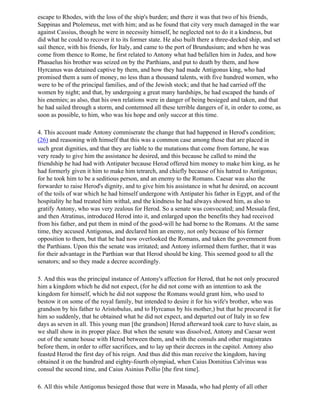 escape to Rhodes, with the loss of the ship's burden; and there it was that two of his friends,
Sappinas and Ptolemeus, met with him; and as he found that city very much damaged in the war
against Cassius, though he were in necessity himself, he neglected not to do it a kindness, but
did what he could to recover it to its former state. He also built there a three-decked ship, and set
sail thence, with his friends, for Italy, and came to the port of Brundusium; and when he was
come from thence to Rome, he first related to Antony what had befallen him in Judea, and how
Phasaelus his brother was seized on by the Parthians, and put to death by them, and how
Hyrcanus was detained captive by them, and how they had made Antigonus king, who had
promised them a sum of money, no less than a thousand talents, with five hundred women, who
were to be of the principal families, and of the Jewish stock; and that he had carried off the
women by night; and that, by undergoing a great many hardships, he had escaped the hands of
his enemies; as also, that his own relations were in danger of being besieged and taken, and that
he had sailed through a storm, and contemned all these terrible dangers of it, in order to come, as
soon as possible, to him, who was his hope and only succor at this time.

4. This account made Antony commiserate the change that had happened in Herod's condition;
(26) and reasoning with himself that this was a common case among those that are placed in
such great dignities, and that they are liable to the mutations that come from fortune, he was
very ready to give him the assistance he desired, and this because he called to mind the
friendship he had had with Antipater because Herod offered him money to make him king, as he
had formerly given it him to make him tetrarch, and chiefly because of his hatred to Antigonus;
for he took him to be a seditious person, and an enemy to the Romans. Caesar was also the
forwarder to raise Herod's dignity, and to give him his assistance in what he desired, on account
of the toils of war which he had himself undergone with Antipater his father in Egypt, and of the
hospitality he had treated him withal, and the kindness he had always showed him, as also to
gratify Antony, who was very zealous for Herod. So a senate was convocated; and Messala first,
and then Atratinus, introduced Herod into it, and enlarged upon the benefits they had received
from his father, and put them in mind of the good-will he had borne to the Romans. At the same
time, they accused Antigonus, and declared him an enemy, not only because of his former
opposition to them, but that he had now overlooked the Romans, and taken the government from
the Parthians. Upon this the senate was irritated; and Antony informed them further, that it was
for their advantage in the Parthian war that Herod should be king. This seemed good to all the
senators; and so they made a decree accordingly.

5. And this was the principal instance of Antony's affection for Herod, that he not only procured
him a kingdom which he did not expect, (for he did not come with an intention to ask the
kingdom for himself, which he did not suppose the Romans would grant him, who used to
bestow it on some of the royal family, but intended to desire it for his wife's brother, who was
grandson by his father to Aristobulus, and to Hyrcanus by his mother,) but that he procured it for
him so suddenly, that he obtained what he did not expect, and departed out of Italy in so few
days as seven in all. This young man [the grandson] Herod afterward took care to have slain, as
we shall show in its proper place. But when the senate was dissolved, Antony and Caesar went
out of the senate house with Herod between them, and with the consuls and other magistrates
before them, in order to offer sacrifices, and to lay up their decrees in the capitol. Antony also
feasted Herod the first day of his reign. And thus did this man receive the kingdom, having
obtained it on the hundred and eighty-fourth olympiad, when Caius Domitius Calvinus was
consul the second time, and Caius Asinius Pollio [the first time].

6. All this while Antigonus besieged those that were in Masada, who had plenty of all other
 