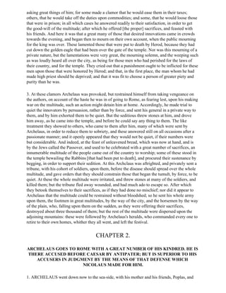 asking great things of him; for some made a clamor that he would ease them in their taxes;
others, that he would take off the duties upon commodities; and some, that he would loose those
that were in prison; in all which cases he answered readily to their satisfaction, in order to get
the good-will of the multitude; after which he offered [the proper] sacrifices, and feasted with
his friends. And here it was that a great many of those that desired innovations came in crowds
towards the evening, and began then to mourn on their own account, when the public mourning
for the king was over. These lamented those that were put to death by Herod, because they had
cut down the golden eagle that had been over the gate of the temple. Nor was this mourning of a
private nature, but the lamentations were very great, the mourning solemn, and the weeping such
as was loudly heard all over the city, as being for those men who had perished for the laws of
their country, and for the temple. They cried out that a punishment ought to be inflicted for these
men upon those that were honored by Herod; and that, in the first place, the man whom he had
made high priest should be deprived; and that it was fit to choose a person of greater piety and
purity than he was.

3. At these clamors Archelaus was provoked, but restrained himself from taking vengeance on
the authors, on account of the haste he was in of going to Rome, as fearing lest, upon his making
war on the multitude, such an action might detain him at home. Accordingly, he made trial to
quiet the innovators by persuasion, rather than by force, and sent his general in a private way to
them, and by him exhorted them to be quiet. But the seditious threw stones at him, and drove
him away, as he came into the temple, and before he could say any thing to them. The like
treatment they showed to others, who came to them after him, many of which were sent by
Archelaus, in order to reduce them to sobriety, and these answered still on all occasions after a
passionate manner; and it openly appeared that they would not be quiet, if their numbers were
but considerable. And indeed, at the feast of unleavened bread, which was now at hand, and is
by the Jews called the Passover, and used to he celebrated with a great number of sacrifices, an
innumerable multitude of the people came out of the country to worship; some of these stood in
the temple bewailing the Rabbins [that had been put to death], and procured their sustenance by
begging, in order to support their sedition. At this Archclaus was aftrighted, and privately sent a
tribune, with his cohort of soldiers, upon them, before the disease should spread over the whole
multitude, and gave orders that they should constrain those that began the tumult, by force, to be
quiet. At these the whole multitude were irritated, and threw stones at many of the soldiers, and
killed them; but the tribune fled away wounded, and had much ado to escape so. After which
they betook themselves to their sacrifices, as if they had done no mischief; nor did it appear to
Archelaus that the multitude could be restrained without bloodshed; so he sent his whole army
upon them, the footmen in great multitudes, by the way of the city, and the horsemen by the way
of the plain, who, falling upon them on the sudden, as they were offering their sacrifices,
destroyed about three thousand of them; but the rest of the multitude were dispersed upon the
adjoining mountains: these were followed by Archelaus's heralds, who commanded every one to
retire to their own homes, whither they all went, and left the festival.


                                        CHAPTER 2.

ARCHELAUS GOES TO ROME WITH A GREAT NUMBER OF HIS KINDRED. HE IS
THERE ACCUSED BEFORE CAESAR BY ANTIPATER; BUT IS SUPERIOR TO HIS
   ACCUSERS IN JUDGMENT BY THE MEANS OF THAT DEFENSE WHICH
                    NICOLAUS MADE FOR HIM.

1. ARCHELAUS went down now to the sea-side, with his mother and his friends, Poplas, and
 