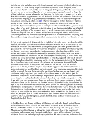 their darts at him; and when some sallied out in a crowd, and came to fight hand to hand with
the first ranks of Herod's army, he gave orders that they should, in the first place, make
proclamation about the wall, that he came for the good of the people, and for the preservation of
the city, and not to bear any old grudge at even his most open enemies, but ready to forget the
offenses which his greatest adversaries had done him. But Antigonus, by way of reply to what
Herod had caused to be proclaimed, and this before the Romans, and before Silo also, said that
they would not do justly, if they gave the kingdom to Herod, who was no more than a private
man, and an Idumean, i.e. a half Jew, (28) whereas they ought to bestow it on one of the royal
family, as their custom was; for that in case they at present bear an ill-will to him, and had
resolved to deprive him of the kingdom, as having received it from the Parthians, yet were there
many others of his family that might by their law take it, and these such as had no way offended
the Romans; and being of the sacerdotal family, it would be an unworthy thing to put them by.
Now while they said thus one to another, and fell to reproaching one another on both sides,
Antigonus permitted his own men that were upon the wall to defend themselves, who using their
bows, and showing great alacrity against their enemies, easily drove them away from the towers.

3. And now it was that Silo discovered that he had taken bribes; for he set a good number of his
soldiers to complain aloud of the want of provisions they were in, and to require money to buy
them food; and that it was fit to let them go into places proper for winter quarters, since the
places near the city were a desert, by reason that Antigonus's soldiers had carried all away; so he
set the army upon removing, and endeavored to march away; but Herod pressed Silo not to
depart, and exhorted Silo's captains and soldiers not to desert him, when Caesar, and Antony,
and the senate had sent him thither, for that he would provide them plenty of all the things they
wanted, and easily procure them a great abundance of what they required; after which entreaty,
he immediately went out into the country, and left not the least pretense to Silo for his departure;
for he brought an unexpected quantity of provisions, and sent to those friends of his who
inhabited about Samaria to bring down corn, and wine, and oil, and cattle, and all other
provisions, to Jericho, that those might be no want of a supply for the soldiers for the time to
come. Antigonus was sensible of this, and sent presently over the country such as might restrain
and lie in ambush for those that went out for provisions. So these men obeyed the orders of
Antigonus, and got together a great number of armed men about Jericho, and sat upon the
mountains, and watched those that brought the provisions. However, Herod was not idle in the
mean time, for he took ten bands of soldiers, of whom five were of the Romans, and five of the
Jews, with some mercenaries among them, and with some few horsemen, and came to Jericho;
and as they found the city deserted, but that five hundred of them had settled themselves on the
tops of the hills, with their wives and children, those he took and sent away; but the Romans fell
upon the city, and plundered it, and found the houses full of all sorts of good things. So the king
left a garrison at Jericho, and came back again, and sent the Roman army to take their winter
quarters in the countries that were come over to him, Judea, and Galilee, and Samaria. And so
much did Antigonus gain of Silo for the bribes he gave him, that part of the army should be
quartered at Lydda, in order to please Antony. So the Romans laid their weapons aside, and
lived in plenty of all things.

4. But Herod was not pleased with lying still, but sent out his brother Joseph against Idumea
with two thousand armed footmen, and four hundred horsemen, while he himself came to
Samaria, and left his mother and his other relations there, for they were already gone out of
Masada, and went into Galilee, to take certain places which were held by the garrisons of
Antigonus; and he passed on to Sepphoris, as God sent a snow, while Antigonus's garrisons
withdrew themselves, and had great plenty of provisions. He also went thence, and resolved to
 