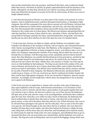 and cast their dead bodies down the precipice, and himself after them, and so underwent death
rather than slavery: but before he did this, he greatly reproached Herod with the meanness of his
family, although he was then king. Herod also saw what he was doing, and stretched out his
hand, and offered him all manner of security for his life; by which means all these caves were at
length subdued entirely.

6. And when the king had set Ptolemy over these parts of the country as his general, he went to
Samaria, with six hundred horsemen, and three thousand armed footmen, as intending to fight
Antigonus. But still this command of the army did not succeed well with Ptolemy, but those that
had been troublesome to Galilee before attacked him, and slew him; and when they had done
this, they fled among the lakes and places almost inaccessible laying waste and plundering
whatsoever they could come at in those places. But Herod soon returned, and punished them for
what they had done; for some of these rebels he slew, and others of them, who had fled to the
strong holds he besieged, and both slew them, and demolished their strong holds. And when he
had thus put an end to their rebellion, he laid a fine upon the cities of a hundred talents.

7. In the mean time, Pacorus was fallen in a battle, and the Parthians were defeated, when
Ventidius sent Macheras to the assistance of Herod, with two legions, and a thousand horsemen,
while Antony encouraged him to make haste. But Macheras, at the instigation of Antigonus,
without the approbation of Herod, as being corrupted by money, went about to take a view of his
affairs; but Antigonus suspecting this intention of his coming, did not admit him into the city,
but kept him at a distance, with throwing stones at him, and plainly showed what he himself
meant. But when Macheras was sensible that Herod had given him good advice, and that he had
made a mistake himself in not hearkening to that advice, he retired to the city Emmaus; and
what Jews he met with he slew them, whether they were enemies or friends, out of the rage he
was in at what hardships he had undergone. The king was provoked at this conduct of his, and
went to Samaria, and resolved to go to Antony about these affairs, and to inform him that he
stood in no need of such helpers, who did him more mischief than they did his enemies; and that
he was able of himself to beat Antigonus. But Macheras followed him, and desired that he
would not go to Antony; or if he was resolved to go, that he would join his brother Joseph with
them, and let them fight against Antigonus. So he was reconciled to Macheras, upon his earnest
entreaties. Accordingly, he left Joseph there with his army, but charged him to run no hazards,
nor to quarrel with Macheras.

8. But for his own part, he made haste to Antony (who was then at the siege of Samosata, a
place upon Euphrates) with his troops, both horsemen and footmen, to be auxiliaries to him.
And when he came to Antioch, and met there a great number of men gotten together that were
very desirous to go to Antony, but durst not venture to go, out of fear, because the barbarians
fell upon men on the road, and slew many, so he encouraged them, and became their conductor
upon the road. Now when they were within two days' march of Samosata, the barbarians had
laid an ambush there to disturb those that came to Antony, and where the woods made the
passes narrow, as they led to the plains, there they laid not a few of their horsemen, who were to
lie still until those passengers were gone by into the wide place. Now as soon as the first ranks
were gone by, (for Herod brought on the rear,) those that lay in ambush, who were about five
hundred, fell upon them on the sudden, and when they had put the foremost to flight, the king
came riding hard, with the forces that were about him, and immediately drove back the enemy;
by which means he made the minds of his own men courageous, and imboldened them to go on,
insomuch that those who ran away before now returned back, and the barbarians were slain on
all sides. The king also went on killing them, and recovered all the baggage, among which were
 