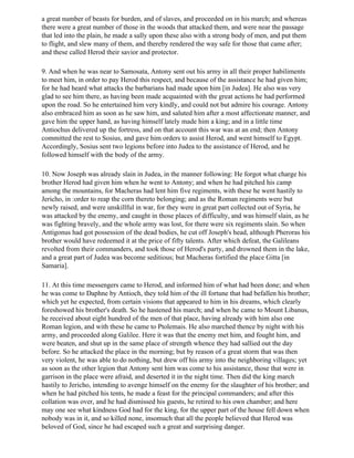a great number of beasts for burden, and of slaves, and proceeded on in his march; and whereas
there were a great number of those in the woods that attacked them, and were near the passage
that led into the plain, he made a sally upon these also with a strong body of men, and put them
to flight, and slew many of them, and thereby rendered the way safe for those that came after;
and these called Herod their savior and protector.

9. And when he was near to Samosata, Antony sent out his army in all their proper habiliments
to meet him, in order to pay Herod this respect, and because of the assistance he had given him;
for he had heard what attacks the barbarians had made upon him [in Judea]. He also was very
glad to see him there, as having been made acquainted with the great actions he had performed
upon the road. So he entertained him very kindly, and could not but admire his courage. Antony
also embraced him as soon as he saw him, and saluted him after a most affectionate manner, and
gave him the upper hand, as having himself lately made him a king; and in a little time
Antiochus delivered up the fortress, and on that account this war was at an end; then Antony
committed the rest to Sosius, and gave him orders to assist Herod, and went himself to Egypt.
Accordingly, Sosius sent two legions before into Judea to the assistance of Herod, and he
followed himself with the body of the army.

10. Now Joseph was already slain in Judea, in the manner following: He forgot what charge his
brother Herod had given him when he went to Antony; and when he had pitched his camp
among the mountains, for Macheras had lent him five regiments, with these he went hastily to
Jericho, in :order to reap the corn thereto belonging; and as the Roman regiments were but
newly raised, and were unskillful in war, for they were in great part collected out of Syria, he
was attacked by the enemy, and caught in those places of difficulty, and was himself slain, as he
was fighting bravely, and the whole army was lost, for there were six regiments slain. So when
Antigonus had got possession of the dead bodies, he cut off Joseph's head, although Pheroras his
brother would have redeemed it at the price of fifty talents. After which defeat, the Galileans
revolted from their commanders, and took those of Herod's party, and drowned them in the lake,
and a great part of Judea was become seditious; but Macheras fortified the place Gitta [in
Samaria].

11. At this time messengers came to Herod, and informed him of what had been done; and when
he was come to Daphne by Antioch, they told him of the ill fortune that had befallen his brother;
which yet he expected, from certain visions that appeared to him in his dreams, which clearly
foreshowed his brother's death. So he hastened his march; and when he came to Mount Libanus,
he received about eight hundred of the men of that place, having already with him also one
Roman legion, and with these he came to Ptolemais. He also marched thence by night with his
army, and proceeded along Galilee. Here it was that the enemy met him, and fought him, and
were beaten, and shut up in the same place of strength whence they had sallied out the day
before. So he attacked the place in the morning; but by reason of a great storm that was then
very violent, he was able to do nothing, but drew off his army into the neighboring villages; yet
as soon as the other legion that Antony sent him was come to his assistance, those that were in
garrison in the place were afraid, and deserted it in the night time. Then did the king march
hastily to Jericho, intending to avenge himself on the enemy for the slaughter of his brother; and
when he had pitched his tents, he made a feast for the principal commanders; and after this
collation was over, and he had dismissed his guests, he retired to his own chamber; and here
may one see what kindness God had for the king, for the upper part of the house fell down when
nobody was in it, and so killed none, insomuch that all the people believed that Herod was
beloved of God, since he had escaped such a great and surprising danger.
 