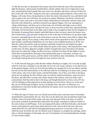 12. But the next day six thousand of the enemy came down from the tops of the mountains to
fight the Romans, which greatly terrified them; and the soldiers that were in light armor came
near, and pelted the king's guards that were come out with darts and stones, and one of them hit
him on the side with a dart. Antigonus also sent a commander against Samaria, whose name was
Pappus, with some forces, being desirous to show the enemy how potent he was, and that he had
men to spare in his war with them. He sat down to oppose Macheras; but Herod, when he had
taken five cities, took such as were left in them, being about two thousand, and slew them, and
burnt the cities themselves, and then returned to go against Pappus, who was encamped at a
village called Isanas; and there ran in to him many out of Jericho and Judea, near to which
places he was, and the enemy fell upon his men, so stout were they at this time, and joined battle
with them, but he beat them in the fight; and in order to be revenged on them for the slaughter of
his brother, he pursued them sharply, and killed them as they ran away; and as the houses were
full of armed men, (29) and many of them ran as far as the tops of the houses, he got them under
his power, and pulled down the roofs of the houses, and saw the lower rooms full of soldiers that
were caught, and lay all on a heap; so they threw stones down upon them as they lay piled one
upon another, and thereby killed them; nor was there a more frightful spectacle in all the war
than this, where beyond the walls an immense multitude of dead men lay heaped one upon
another. This action it was which chiefly brake the spirits of the enemy, who expected now what
would come; for there appeared a mighty number of people that came from places far distant,
that were now about the village, but then ran away; and had it not been for the depth of winter,
which then restrained them, the king's army had presently gone to Jerusalem, as being very
courageous at this good success, and the whole work had been done immediately; for Antigonus
was already looking about how he might fly away and leave the city.

13. At this time the king gave order that the soldiers should go to supper, for it was late at night,
while he went into a chamber to use the bath, for he was very weary; and here it was that he was
in the greatest danger, which yet, by God's providence, he escaped; for as he was naked, and had
but one servant that followed him, to be with him while he was bathing in an inner room, certain
of the enemy, who were in their armor, and had fled thither, out of fear, were then in the place;
and as he was bathing, the first of them came out with his naked sword drawn, and went out at
the doors, and after him a second, and a third, armed in like manner, and were under such a
consternation, that they did no hurt to the king, and thought themselves to have come off very
well ill suffering no harm themselves in their getting out of the house. However, on the next
day, he cut off the head of Pappus, for he was already slain, and sent it to Pheroras, as a
punishment of what their brother had suffered by his means, for he was the man that slew him
with his own hand.

14. When the rigor of winter was over, Herod removed his army, and came near to Jerusalem,
and pitched his camp hard by the city. Now this was the third year since he had been made king
at Rome; and as he removed his camp, and came near that part of the wall where it could be
most easily assaulted, he pitched that camp before the temple, intending to make his attacks in
the same manner as did Pompey. So he encompassed the place with three bulwarks, and erected
towers, and employed a great many hands about the work, and cut down the trees that were
round about the city; and when he had appointed proper persons to oversee the works, even
while the army lay before the city, he himself went to Samaria, to complete his marriage, and to
take to wife the daughter of Alexander, the son of Aristobulus; for he had betrothed her already,
as I have before related.
 