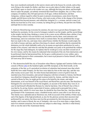 they were murdered continually in the narrow streets and in the houses by crowds, and as they
were flying to the temple for shelter, and there was no pity taken of either infants or the aged,
nor did they spare so much as the weaker sex; nay, although the king sent about, and besought
them to spare the people, yet nobody restrained their hand from slaughter, but, as if they were a
company of madmen, they fell upon persons of all ages, without distinction; and then
Antigonus, without regard to either his past or present circumstances, came down from the
citadel, and fell down at the feet of Sosius, who took no pity of him, in the change of his fortune,
but insulted him beyond measure, and called him Antigone [i.e. a woman, and not a man;] yet
did he not treat him as if he were a woman, by letting him go at liberty, but put him into bonds,
and kept him in close custody.

3. And now Herod having overcome his enemies, his care was to govern those foreigners who
had been his assistants, for the crowd of strangers rushed to see the temple, and the sacred things
in the temple; but the king, thinking a victory to be a more severe affliction than a defeat, if any
of those things which it was not lawful to see should be seen by them, used entreaties and
threatenings, and even sometimes force itself, to restrain them. He also prohibited the ravage
that was made in the city, and many times asked Sosius whether the Romans would empty the
city both of money and men, and leave him king of a desert; and told him that he esteemed the
dominion over the whole habitable earth as by no means an equivalent satisfaction for such a
murder of his citizens'; and when he said that this plunder was justly to be permitted the soldiers
for the siege they had undergone, he replied, that he would give every one their reward out of
his own money; and by this means be redeemed what remained of the city from destruction; and
he performed what he had promised him, for he gave a noble present to every soldier, and a
proportionable present to their commanders, but a most royal present to Sosius himself, till they
all went away full of money.

4. This destruction befell the city of Jerusalem when Marcus Agrippa and Caninius Gallus were
consuls of Rome (30) on the hundred eighty and fifth olympiad, on the third month, on the
solemnity of the fast, as if a periodical revolution of calamities had returned since that which
befell the Jews under Pompey; for the Jews were taken by him on the same day, and this was
after twenty-seven years' time. So when Sosius had dedicated a crown of gold to God, he
marched away from Jerusalem, and carried Antigonus with him in bonds to Antony; but Herod
was afraid lest Antigonus should be kept in prison [only] by Antony, and that when he was
carried to Rome by him, he might get his cause to be heard by the senate, and might
demonstrate, as he was himself of the royal blood, and Herod but a private man, that therefore it
belonged to his sons however to have the kingdom, on account of the family they were of, in
case he had himself offended the Romans by what he had done. Out of Herod's fear of this it
was that he, by giving Antony a great deal of money, endeavored to persuade him to have
Antigonus slain, which if it were once done, he should be free from that fear. And thus did the
government of the Asamoneans cease, a hundred twenty and six years after it was first set up.
This family was a splendid and an illustrious one, both on account of the nobility of their stock,
and of the dignity of the high priesthood, as also for the glorious actions their ancestors had
performed for our nation; but these men lost the government by their dissensions one with
another, and it came to Herod, the son of Antipater, who was of no more than a vulgar family,
and of no eminent extraction, but one that was subject to other kings. And this is what history
tells us was the end of the Asamonean family.

                                            ENDNOTE
 
