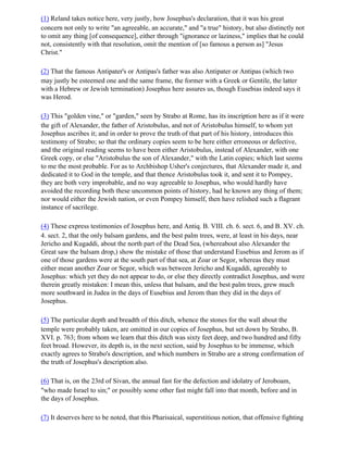 (1) Reland takes notice here, very justly, how Josephus's declaration, that it was his great
concern not only to write "an agreeable, an accurate," and "a true" history, but also distinctly not
to omit any thing [of consequence], either through "ignorance or laziness," implies that he could
not, consistently with that resolution, omit the mention of [so famous a person as] "Jesus
Christ."

(2) That the famous Antipater's or Antipas's father was also Antipater or Antipas (which two
may justly be esteemed one and the same frame, the former with a Greek or Gentile, the latter
with a Hebrew or Jewish termination) Josephus here assures us, though Eusebias indeed says it
was Herod.

(3) This "golden vine," or "garden," seen by Strabo at Rome, has its inscription here as if it were
the gift of Alexander, the father of Aristobulus, and not of Aristobulus himself, to whom yet
Josephus ascribes it; and in order to prove the truth of that part of his history, introduces this
testimony of Strabo; so that the ordinary copies seem to be here either erroneous or defective,
and the original reading seems to have been either Aristobulus, instead of Alexander, with one
Greek copy, or else "Aristobulus the son of Alexander," with the Latin copies; which last seems
to me the most probable. For as to Archbishop Usher's conjectures, that Alexander made it, and
dedicated it to God in the temple, and that thence Aristobulus took it, and sent it to Pompey,
they are both very improbable, and no way agreeable to Josephus, who would hardly have
avoided the recording both these uncommon points of history, had he known any thing of them;
nor would either the Jewish nation, or even Pompey himself, then have relished such a flagrant
instance of sacrilege.

(4) These express testimonies of Josephus here, and Antiq. B. VIII. ch. 6. sect. 6, and B. XV. ch.
4. sect. 2, that the only balsam gardens, and the best palm trees, were, at least in his days, near
Jericho and Kugaddi, about the north part of the Dead Sea, (whereabout also Alexander the
Great saw the balsam drop,) show the mistake of those that understand Eusebius and Jerom as if
one of those gardens were at the south part of that sea, at Zoar or Segor, whereas they must
either mean another Zoar or Segor, which was between Jericho and Kugaddi, agreeably to
Josephus: which yet they do not appear to do, or else they directly contradict Josephus, and were
therein greatly mistaken: I mean this, unless that balsam, and the best palm trees, grew much
more southward in Judea in the days of Eusebius and Jerom than they did in the days of
Josephus.

(5) The particular depth and breadth of this ditch, whence the stones for the wall about the
temple were probably taken, are omitted in our copies of Josephus, but set down by Strabo, B.
XVI. p. 763; from whom we learn that this ditch was sixty feet deep, and two hundred and fifty
feet broad. However, its depth is, in the next section, said by Josephus to be immense, which
exactly agrees to Strabo's description, and which numbers in Strabo are a strong confirmation of
the truth of Josephus's description also.

(6) That is, on the 23rd of Sivan, the annual fast for the defection and idolatry of Jeroboam,
"who made Israel to sin;" or possibly some other fast might fall into that month, before and in
the days of Josephus.

(7) It deserves here to be noted, that this Pharisaical, superstitious notion, that offensive fighting
 