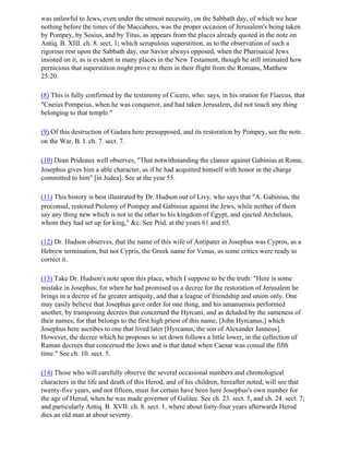 was unlawful to Jews, even under the utmost necessity, on the Sabbath day, of which we hear
nothing before the times of the Maccabees, was the proper occasion of Jerusalem's being taken
by Pompey, by Sosius, and by Titus, as appears from the places already quoted in the note on
Antiq. B. XIII. ch. 8. sect. 1; which scrupulous superstition, as to the observation of such a
rigorous rest upon the Sabbath day, our Savior always opposed, when the Pharisaical Jews
insisted on it, as is evident in many places in the New Testament, though he still intimated how
pernicious that superstition might prove to them in their flight from the Romans, Matthew
25:20.

(8) This is fully confirmed by the testimony of Cicero, who: says, in his oration for Flaecus, that
"Cneius Pompeius, when he was conqueror, and had taken Jerusalem, did not touch any thing
belonging to that temple."

(9) Of this destruction of Gadara here presupposed, and its restoration by Pompey, see the note
on the War, B. I. ch. 7. sect. 7.

(10) Dean Prideaux well observes, "That notwithstanding the clamor against Gabinius at Rome,
Josephus gives him a able character, as if he had acquitted himself with honor in the charge
committed to him" [in Judea]. See at the year 55.

(11) This history is best illustrated by Dr. Hudson out of Livy, who says that "A. Gabinius, the
proconsul, restored Ptolemy of Pompey and Gabinius against the Jews, while neither of them
say any thing new which is not in the other to his kingdom of Egypt, and ejected Archelaus,
whom they had set up for king," &c. See Prid. at the years 61 and 65.

(12) Dr. Hudson observes, that the name of this wife of Antipater in Josephus was Cypros, as a
Hebrew termination, but not Cypris, the Greek name for Venus, as some critics were ready to
correct it.

(13) Take Dr. Hudson's note upon this place, which I suppose to be the truth: "Here is some
mistake in Josephus; for when he had promised us a decree for the restoration of Jerusalem he
brings in a decree of far greater antiquity, and that a league of friendship and union only. One
may easily believe that Josephus gave order for one thing, and his amanuensis performed
another, by transposing decrees that concerned the Hyrcani, and as deluded by the sameness of
their names; for that belongs to the first high priest of this name, [John Hyrcanus,] which
Josephus here ascribes to one that lived later [Hyrcanus, the son of Alexander Janneus].
However, the decree which he proposes to set down follows a little lower, in the collection of
Raman decrees that concerned the Jews and is that dated when Caesar was consul the fifth
time." See ch. 10. sect. 5.

(14) Those who will carefully observe the several occasional numbers and chronological
characters in the life and death of this Herod, and of his children, hereafter noted, will see that
twenty-five years, and not fifteen, must for certain have been here Josephus's own number for
the age of Herod, when he was made governor of Galilee. See ch. 23. sect. 5, and ch. 24. sect. 7;
and particularly Antiq. B. XVII. ch. 8. sect. 1, where about forty-four years afterwards Herod
dies an old man at about seventy.
 