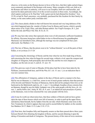 observes, in his notes on the Roman decrees in favor of the Jews, that their rights and privileges
were commonly purchased of the Romans with money. Many examples of this sort, both as to
the Romans and others in authority, will occur in our Josephus, both now and hereafter, and
need not be taken particular notice of on the several occasions in these notes. Accordingly, the
chief captain confesses to St. Paul that "with a great sum he had obtained his freedom," Acts
22:28; as had St. Paul's ancestors, very probably, purchased the like freedom for their family by
money, as the same author justly concludes also.

(23) This clause plainly alludes to that well-known but unusual and very long darkness of the
sun which happened upon the :murder of Julius Cesar by Brutus and Cassius, which is greatly
taken notice of by Virgil, Pliny, and other Roman authors. See Virgil's Georgics, B. I., just
before the end; and Pliny's Nat. Hist. B. IL ch. 33.

(24) We may here take notice that espousals alone were of old esteemed a sufficient foundation
for affinity, Hyrcanus being here called father-in-law to Herod because his granddaughter
Mariarune was betrothed to him, although the marriage was not completed till four years
afterwards. See Matthew 1:16.

(25) This law of Moses, that the priests were to be "without blemish," as to all the parts of their
bodies, is in Leviticus 21:17-24

(26) Concerning the chronology of Herod, and the time when he was first made king at Rome,
and concerning the time when he began his second reign, without a rival, upon the conquest and
slaughter of Antigonus, both principally derived from this and the two next chapters in
Josephus, see the note on sect. 6, and ch. 15. sect. 10.

(27) This grievous want of water at Masada, till the place had like to have been taken by the
Parthians, (mentioned both here, and Of the War, B. I. ch. 15. sect. 1,) is an indication that it
was now summer time.

(28) This affirmation of Antigonus, spoken in the days of Herod, and in a manner to his face,
that he was an Idumean, i.e. a half Jew, seems to me of much greater authority than that pretense
of his favorite and flatterer Nicolaus of Damascus, that he derived his pedigree from Jews as far
backward as the Babylonish captivity, ch. 1. sect. 3. Accordingly Josephus always esteems him
an Idumean, though he says his father Antipater was of the same people with the Jews, ch. viii.
sect. 1. and by birth a Jew, Antiq. B. XX. ch. 8. sect. 7; as indeed all such proselytes of justice,
as the Idumeans, were in time esteemed the very same people with the Jews.

(29) It may be worth our observation here, that these soldiers of Herod could not have gotten
upon the tops of these houses which were full of enemies, in order to pull up the upper floors,
and destroy them beneath, but by ladders from the out side; which illustrates some texts in the
New Testament, by which it appears that men used to ascend thither by ladders on the outsides.
See Matthew 24:17; Mark 13:15; Luke 5:19; 17:31.

(30) Note here, that Josephus fully and frequently assures us that there passed above three years
between Herod's first obtaining the kingdom at Rome, and his second obtaining it upon the
taking of Jerusalem and death of Antigonus. The present history of this interval twice mentions
 