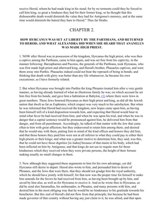 receive Herod, whom he had made king in his stead; for by no torments could they he forced to
call him king, so great a fondness they had for their former king; so he thought that this
dishonorable death would diminish the value they had for Antigonus's memory, and at the same
time would diminish the hatred they bare to Herod." Thus far Strabo.


                                        CHAPTER 2.

HOW HYRCANUS WAS SET AT LIBERTY BY THE PARTHIANS, AND RETURNED
TO HEROD; AND WHAT ALEXANDRA DID WHEN SHE HEARD THAT ANANELUS
                     WAS MADE HIGH PRIEST.

1. NOW after Herod was in possession of the kingdom, Hyrcanus the high priest, who was then
a captive among the Parthians, came to him again, and was set free from his captivity, in the
manner following: Barzapharnes and Pacorus, the generals of the Parthians, took Hyreanus, who
was first made high priest and afterward king, and Herod's brother, Phasaelus captives, and were
them away into Parthis. Phasaelus indeed could not bear the reproach of being in bonds; and
thinking that death with glory was better than any life whatsoever, he became his own
executioner, as I have formerly related.

2. But when Hyrcanus was brought into Parthia the king Phraates treated him after a very gentle
manner, as having already learned of what an illustrious family he was; on which account he set
him free from his bonds, and gave him a habitation at Babylon, (1) where there were Jews in
great numbers. These Jews honored Hyrcanus as their high priest and king, as did all the Jewish
nation that dwelt as far as Euphrates; which respect was very much to his satisfaction. But when
he was informed that Herod had received the kingdom, new hopes came upon him, as having
been himself still of a kind disposition towards him, and expecting that Herod would bear in
mind what favor be had received from him; and when he was upon his trial, and when he was in
danger that a capital sentence would be pronounced against him, he delivered him from that
danger, and from all punishment. Accordingly, he talked of that matter with the Jew that came
often to him with great affection; but they endeavored to retain him among them, and desired
that he would stay with them, putting him in mind of the kind offices and honors they did him,
and that those honors they paid him were not at all inferior to what they could pay to either their
high priests or their kings; and what was a greater motive to determine him, they said, was this,
that he could not have those dignities [in Judea] because of that maim in his body, which had
been inflicted on him by Antigonus; and that kings do not use to requite men for those
kindnesses which they received when they were private persons, the height of their fortune
making usually no small changes in them.

3. Now although they suggested these arguments to him for his own advantage, yet did
Hyrcanus still desire to depart. Herod also wrote to him, and persuaded him to desire of
Phraates, and the Jews that were there, that they should not grudge him the royal authority,
which he should have jointly with himself, for that now was the proper time for himself to make
him amends for the favors he had received from him, as having been brought up by him, and
saved by him also, as well as for Hyrcanus to receive it. And as he wrote thus to Hyrcanus, so
did he send also Saramallas, his ambassador, to Phraates, and many presents with him, and
desired him in the most obliging way that he would be no hinderance to his gratitude towards his
benefactor. But this zeal of Herod's did not flow from that principle, but because he had been
made governor of that country without having any just claim to it, he was afraid, and that upon
 