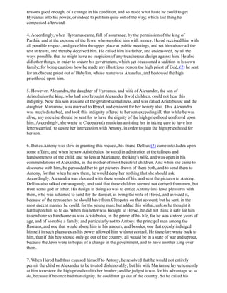 reasons good enough, of a change in his condition, and so made what haste he could to get
Hyrcanus into his power, or indeed to put him quite out of the way; which last thing he
compassed afterward.

4. Accordingly, when Hyrcanus came, full of assurance, by the permission of the king of
Parthia, and at the expense of the Jews, who supplied him with money, Herod received him with
all possible respect, and gave him the upper place at public meetings, and set him above all the
rest at feasts, and thereby deceived him. He called him his father, and endeavored, by all the
ways possible, that he might have no suspicion of any treacherous design against him. He also
did other things, in order to secure his government, which yet occasioned a sedition in his own
family; for being cautious how he made any illustrious person the high priest of God, (2) he sent
for an obscure priest out of Babylon, whose name was Ananelus, and bestowed the high
priesthood upon him.

5. However, Alexandra, the daughter of Hyrcanus, and wife of Alexander, the son of
Aristobulus the king, who had also brought Alexander [two] children, could not bear this
indignity. Now this son was one of the greatest comeliness, and was called Aristobulus; and the
daughter, Mariamne, was married to Herod, and eminent for her beauty also. This Alexandra
was much disturbed, and took this indignity offered to her son exceeding ill, that while be was
alive, any one else should be sent for to have the dignity of the high priesthood conferred upon
him. Accordingly, she wrote to Cleopatra (a musician assisting her in taking care to have her
letters carried) to desire her intercession with Antony, in order to gain the high priesthood for
her son.

6. But as Antony was slow in granting this request, his friend Dellius (3) came into Judea upon
some affairs; and when he saw Aristobulus, he stood in admiration at the tallness and
handsomeness of the child, and no less at Mariarune, the king's wife, and was open in his
commendations of Alexandra, as the mother of most beautiful children. And when she came to
discourse with him, he persuaded her to get pictures drawn of them both, and to send them to
Antony, for that when he saw them, he would deny her nothing that she should ask.
Accordingly, Alexandra was elevated with these words of his, and sent the pictures to Antony.
Dellius also talked extravagantly, and said that these children seemed not derived from men, but
from some god or other. His design in doing so was to entice Antony into lewd pleasures with
them, who was ashamed to send for the damsel, as being the wife of Herod, and avoided it,
because of the reproaches he should have from Cleopatra on that account; but he sent, in the
most decent manner he could, for the young man; but added this withal, unless he thought it
hard upon him so to do. When this letter was brought to Herod, he did not think it safe for him
to send one so handsome as was Aristobulus, in the prime of his life, for he was sixteen years of
age, and of so noble a family, and particularly not to Antony, the principal man among the
Romans, and one that would abuse him in his amours, and besides, one that openly indulged
himself in such pleasures as his power allowed him without control. He therefore wrote back to
him, that if this boy should only go out of the country, all would be in a state of war and uproar,
because the Jews were in hopes of a change in the government, and to have another king over
them.

7. When Herod had thus excused himself to Antony, he resolved that he would not entirely
permit the child or Alexandra to be treated dishonorably; but his wife Mariamne lay vehemently
at him to restore the high priesthood to her brother; and he judged it was for his advantage so to
do, because if he once had that dignity, he could not go out of the country. So he called his
 