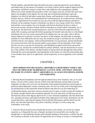friends together, and told them that Alexandra privately conspired against his royal authority,
and endeavored, by the means of Cleopatra, so to bring it about, that he might be deprived of the
government, and that by Antony's means this youth might have the management of public
affairs in his stead; and that this procedure of hers was unjust, since she would at the same time
deprive her daughter of the dignity she now had, and would bring disturbances upon the
kingdom, for which he had taken a great deal of pains, and had gotten it with extraordinary
hazards; that yet, while he well remembered her wicked practices, he would not leave off doing
what was right himself, but would even now give the youth the high priesthood; and that he
formerly set up Ananelus, because Aristobulus was then so very young a child. Now when he
had said this, not at random, but as he thought with the best discretion he had, in order to
deceive the women, and those friends whom he had taken to consult withal, Alexandra, out of
the great joy she had at this unexpected promise, and out of fear from the suspicions she lay
under, fell a weeping; and made the following apology for herself; and said, that as to the [high]
priesthood, she was very much concerned for the disgrace her son was under, and so did her
utmost endeavors to procure it for him; but that as to the kingdom, she had made no attempts,
and that if it were offered her [for her son], she would not accept it; and that now she would be
satisfied with her son's dignity, while he himself held the civil government, and she had thereby
the security that arose from his peculiar ability in governing to all the remainder of her family;
that she was now overcome by his benefits, and thankfully accepted of this honor showed by
him to her son, and that she would hereafter be entirely obedient. And she desired him to excuse
her, if the nobility of her family, and that freedom of acting which she thought that allowed her,
had made her act too precipitately and imprudently in this matter. So when they had spoken thus
to one another, they came to an agreement, and all suspicions, so far as appeared, were vanished
away.


                                        CHAPTER 3.

  HOW HEROD UPON HIS MAKING ARISTOBULUS HIGH PRIEST TOOK CARE
 THAT HE SHOULD BE MURDERED IN A LITTLE TIME; AND WHAT APOLOGY
HE MADE TO ANTONY ABOUT ARISTOBULUS; AS ALSO CONCERNING JOSEPH
                        AND MARIAMNE.

1. SO king Herod immediately took the high priesthood away from Ananelus, who, as we said
before, was not of this country, but one of those Jews that had been carried captive beyond
Euphrates; for there were not a few ten thousands of this people that had been carried captives,
and dwelt about Babylonia, whence Ananelus came. He was one of the stock of the high priests
(4) and had been of old a particular friend of Herod; and when he was first made king, he
conferred that dignity upon him, and now put him out of it again, in order to quiet the troubles in
his family, though what he did was plainly unlawful, for at no other time [of old] was any one
that had once been in that dignity deprived of it. It was Antiochus Epiphanes who first brake that
law, and deprived Jesus, and made his brother Onias high priest in his stead. Aristobulus was the
second that did so, and took that dignity from his brother [Hyrcanus]; and this Herod was the
third, who took that high office away [from Arianflus], and gave it to this young man,
Aristobulus, in his stead.

2. And now Herod seemed to have healed the divisions in his family; yet was he not without
suspicion, as is frequently the case, of people seeming to be reconciled to one another, but
thought that, as Alexandra had already made attempts tending to innovations, so did he fear that
she would go on therein, if she found a fit opportunity for so doing; so he gave a command that
 