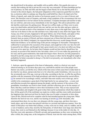 she should dwell in the palace, and meddle with no public affairs. Her guards also were so
careful, that nothing she did in private life every day was concealed. All these hardships put her
out of patience, by little and little and she began to hate Herod; for as she had the pride of a
woman to the utmost degree, she had great indignation at this suspicious guard that was about
her, as desirous rather to undergo any thing that could befall her, than to be deprived of her
liberty of speech, and, under the notion of an honorary guard, to live in a state of slavery and
terror. She therefore sent to Cleopatra, and made a long complaint of the circumstances she was
in, and entreated her to do her utmost for her assistance. Cleopatra hereupon advised her to take
her son with her, and come away immediately to her into Egypt. This advice pleased her; and
she had this contrivance for getting away: She got two coffins made, as if they were to carry
away two dead bodies and put herself into one, and her son into the other and gave orders to
such of her servants as knew of her intentions to carry them away in the night time. Now their
road was to be thence to the sea-side and there was a ship ready to carry them into Egypt. Now
Aesop, one of her servants, happened to fall upon Sabion, one of her friends, and spake of this
matter to him, as thinking he had known of it before. When Sabion knew this, (who had
formerly been an enemy of Herod, and been esteemed one of those that laid snares for and gave
the poison to [his father] Antipater,) he expected that this discovery would change Herod's
hatred into kindness; so he told the king of this private stratagem of Alexandra: whereupon be
suffered her to proceed to the execution of her project, and caught her in the very fact; but still
he passed by her offense; and though he had a great mind to do it, he durst not inflict any thing
that was severe upon her, for he knew that Cleopatra would not bear that he should have her
accused, on account of her hatred to him; but made a show as if it were rather the generosity of
his soul, and his great moderation, that made him forgive them. However, he fully proposed to
himself to put this young man out of the way, by one means or other; but he thought he might in
probability be better concealed in doing it, if he did it not presently, nor immediately after what
had lately happened.

3. And now, upon the approach of the feast of tabernacles, which is a festival very much
observed among us, he let those days pass over, and both he and the rest of the people were
therein very merry; yet did the envy which at this time arose in him cause him to make haste to
do what lie was about, and provoke him to it; for when this youth Aristobulus, who was now in
the seventeenth year of his age, went up to the altar, according to the law, to offer the sacrifices,
and this with the ornaments of his high priesthood, and when he performed the sacred offices,
(5) he seemed to be exceedingly comely, and taller than men usually were at that age, and to
exhibit in his countenance a great deal of that high family he was sprung from, - a warm zeal
and affection towards him appeared among the people, and the memory of the actions of his
grandfather Aristobulus was fresh in their minds; and their affections got so far the mastery of
them, that they could not forbear to show their inclinations to him. They at once rejoiced and
were confounded, and mingled with good wishes their joyful acclamations which they made to
him, till the good-will of the multitude was made too evident; and they more rashly proclaimed
the happiness they had received from his family than was fit under a monarchy to have done.
Upon all this, Herod resolved to complete what he had intended against the young man. When
therefore the festival was over, and he was feasting at Jericho (6) with Alexandra, who
entertained them there, he was then very pleasant with the young man, and drew him into a
lonely place, and at the same time played with him in a juvenile and ludicrous manner. Now the
nature of that place was hotter than ordinary; so they went out in a body, and of a sudden, and in
a vein of madness; and as they stood by the fish-ponds, of which there were large ones about the
house, they went to cool themselves [by bathing], because it was in the midst of a hot day. At
first they were only spectators of Herod's servants and acquaintance as they were swimming; but
after a while, the young man, at the instigation of Herod, went into the water among them, while
 