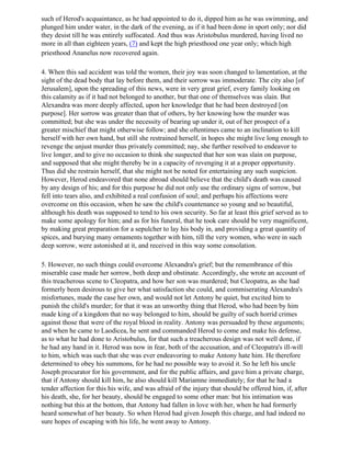 such of Herod's acquaintance, as he had appointed to do it, dipped him as he was swimming, and
plunged him under water, in the dark of the evening, as if it had been done in sport only; nor did
they desist till he was entirely suffocated. And thus was Aristobulus murdered, having lived no
more in all than eighteen years, (7) and kept the high priesthood one year only; which high
priesthood Ananelus now recovered again.

4. When this sad accident was told the women, their joy was soon changed to lamentation, at the
sight of the dead body that lay before them, and their sorrow was immoderate. The city also [of
Jerusalem], upon the spreading of this news, were in very great grief, every family looking on
this calamity as if it had not belonged to another, but that one of themselves was slain. But
Alexandra was more deeply affected, upon her knowledge that he had been destroyed [on
purpose]. Her sorrow was greater than that of others, by her knowing how the murder was
committed; but she was under the necessity of bearing up under it, out of her prospect of a
greater mischief that might otherwise follow; and she oftentimes came to an inclination to kill
herself with her own hand, but still she restrained herself, in hopes she might live long enough to
revenge the unjust murder thus privately committed; nay, she further resolved to endeavor to
live longer, and to give no occasion to think she suspected that her son was slain on purpose,
and supposed that she might thereby be in a capacity of revenging it at a proper opportunity.
Thus did she restrain herself, that she might not be noted for entertaining any such suspicion.
However, Herod endeavored that none abroad should believe that the child's death was caused
by any design of his; and for this purpose he did not only use the ordinary signs of sorrow, but
fell into tears also, and exhibited a real confusion of soul; and perhaps his affections were
overcome on this occasion, when he saw the child's countenance so young and so beautiful,
although his death was supposed to tend to his own security. So far at least this grief served as to
make some apology for him; and as for his funeral, that he took care should be very magnificent,
by making great preparation for a sepulcher to lay his body in, and providing a great quantity of
spices, and burying many ornaments together with him, till the very women, who were in such
deep sorrow, were astonished at it, and received in this way some consolation.

5. However, no such things could overcome Alexandra's grief; but the remembrance of this
miserable case made her sorrow, both deep and obstinate. Accordingly, she wrote an account of
this treacherous scene to Cleopatra, and how her son was murdered; but Cleopatra, as she had
formerly been desirous to give her what satisfaction she could, and commiserating Alexandra's
misfortunes, made the case her own, and would not let Antony be quiet, but excited him to
punish the child's murder; for that it was an unworthy thing that Herod, who had been by him
made king of a kingdom that no way belonged to him, should be guilty of such horrid crimes
against those that were of the royal blood in reality. Antony was persuaded by these arguments;
and when he came to Laodicea, he sent and commanded Herod to come and make his defense,
as to what he had done to Aristobulus, for that such a treacherous design was not well done, if
he had any hand in it. Herod was now in fear, both of the accusation, and of Cleopatra's ill-will
to him, which was such that she was ever endeavoring to make Antony hate him. He therefore
determined to obey his summons, for he had no possible way to avoid it. So he left his uncle
Joseph procurator for his government, and for the public affairs, and gave him a private charge,
that if Antony should kill him, he also should kill Mariamne immediately; for that he had a
tender affection for this his wife, and was afraid of the injury that should be offered him, if, after
his death, she, for her beauty, should be engaged to some other man: but his intimation was
nothing but this at the bottom, that Antony had fallen in love with her, when he had formerly
heard somewhat of her beauty. So when Herod had given Joseph this charge, and had indeed no
sure hopes of escaping with his life, he went away to Antony.
 