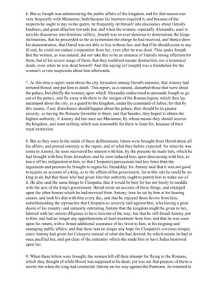 6. But as Joseph was administering the public affairs of the kingdom, and for that reason was
very frequently with Mariamne, both because his business required it, and because of the
respects he ought to pay to the queen, he frequently let himself into discourses about Herod's
kindness, and great affection towards her; and when the women, especially Alexandra, used to
turn his discourses into feminine raillery, Joseph was so over-desirous to demonstrate the kings
inclinations, that he proceeded so far as to mention the charge he had received, and thence drew
his demonstration, that Herod was not able to live without her; and that if he should come to any
ill end, he could not endure a separation from her, even after he was dead. Thus spake Joseph.
But the women, as was natural, did not take this to be an instance of Herod's strong affection for
them, but of his severe usage of them, that they could not escape destruction, nor a tyrannical
death, even when he was dead himself. And this saying [of Joseph] was a foundation for the
women's severe suspicions about him afterwards.

7. At this time a report went about the city Jerusalem among Herod's enemies, that Antony had
tortured Herod, and put him to death. This report, as is natural, disturbed those that were about
the palace, but chiefly the women; upon which Alexandra endeavored to persuade Joseph to go
out of the palace, and fly away with them to the ensigns of the Roman legion, which then lay
encamped about the city, as a guard to the kingdom, under the command of Julius; for that by
this means, if any disturbance should happen about the palace, they should be in greater
security, as having the Romans favorable to them; and that besides, they hoped to obtain the
highest authority, if Antony did but once see Mariamne, by whose means they should recover
the kingdom, and want nothing which was reasonable for them to hope for, because of their
royal extraction.

8. But as they were in the midst of these deliberations, letters were brought from Herod about all
his affairs, and proved contrary to the report, and of what they before expected; for when he was
come to Antony, he soon recovered his interest with him, by the presents he made him, which he
had brought with him from Jerusalem; and he soon induced him, upon discoursing with him, to
leave off his indignation at him, so that Cleopatra's persuasions had less force than the
arguments and presents he brought to regain his friendship; for Antony said that it was not good
to require an account of a king, as to the affairs of his government, for at this rate he could be no
king at all, but that those who had given him that authority ought to permit him to make use of
it. He also said the same things to Cleopatra, that it would be best for her not busily to meddle
with the acts of the king's government. Herod wrote an account of these things, and enlarged
upon the other honors which he had received from Antony; how he sat by him at his hearing
causes, and took his diet with him every day, and that he enjoyed those favors from him,
notwithstanding the reproaches that Cleopatra so severely laid against him, who having a great
desire of his country, and earnestly entreating Antony that the kingdom might be given to her,
labored with her utmost diligence to have him out of the way; but that he still found Antony just
to him, and had no longer any apprehensions of hard treatment from him; and that he was soon
upon his return, with a firmer additional assurance of his favor to him, in his reigning and
managing public affairs; and that there was no longer any hope for Cleopatra's covetous temper,
since Antony had given her Celesyria instead of what she had desired; by which means he had at
once pacified her, and got clear of the entreaties which she made him to have Judea bestowed
upon her.

9. When these letters were brought, the women left off their attempt for flying to the Romans,
which they thought of while Herod was supposed to be dead; yet was not that purpose of theirs a
secret; but when the king had conducted Antony on his way against the Partnians, he returned to
 