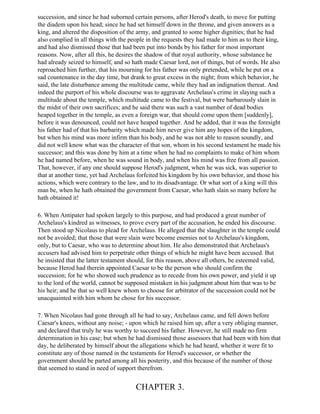 succession, and since he had suborned certain persons, after Herod's death, to move for putting
the diadem upon his head; since he had set himself down in the throne, and given answers as a
king, and altered the disposition of the army, and granted to some higher dignities; that he had
also complied in all things with the people in the requests they had made to him as to their king,
and had also dismissed those that had been put into bonds by his father for most important
reasons. Now, after all this, he desires the shadow of that royal authority, whose substance he
had already seized to himself, and so hath made Caesar lord, not of things, but of words. He also
reproached him further, that his mourning for his father was only pretended, while he put on a
sad countenance in the day time, but drank to great excess in the night; from which behavior, he
said, the late disturbance among the multitude came, while they had an indignation thereat. And
indeed the purport of his whole discourse was to aggravate Archelaus's crime in slaying such a
multitude about the temple, which multitude came to the festival, but were barbarously slain in
the midst of their own sacrifices; and he said there was such a vast number of dead bodies
heaped together in the temple, as even a foreign war, that should come upon them [suddenly],
before it was denounced, could not have heaped together. And he added, that it was the foresight
his father had of that his barbarity which made him never give him any hopes of the kingdom,
but when his mind was more infirm than his body, and he was not able to reason soundly, and
did not well know what was the character of that son, whom in his second testament he made his
successor; and this was done by him at a time when he had no complaints to make of him whom
he had named before, when he was sound in body, and when his mind was free from all passion.
That, however, if any one should suppose Herod's judgment, when he was sick, was superior to
that at another time, yet had Archelaus forfeited his kingdom by his own behavior, and those his
actions, which were contrary to the law, and to its disadvantage. Or what sort of a king will this
man be, when he hath obtained the government from Caesar, who hath slain so many before he
hath obtained it!

6. When Antipater had spoken largely to this purpose, and had produced a great number of
Archelaus's kindred as witnesses, to prove every part of the accusation, he ended his discourse.
Then stood up Nicolaus to plead for Archelaus. He alleged that the slaughter in the temple could
not be avoided; that those that were slain were become enemies not to Archelaus's kingdom,
only, but to Caesar, who was to determine about him. He also demonstrated that Archelaus's
accusers had advised him to perpetrate other things of which he might have been accused. But
he insisted that the latter testament should, for this reason, above all others, be esteemed valid,
because Herod had therein appointed Caesar to be the person who should confirm the
succession; for he who showed such prudence as to recede from his own power, and yield it up
to the lord of the world, cannot be supposed mistaken in his judgment about him that was to be
his heir; and he that so well knew whom to choose for arbitrator of the succession could not be
unacquainted with him whom he chose for his successor.

7. When Nicolaus had gone through all he had to say, Archelaus came, and fell down before
Caesar's knees, without any noise; - upon which he raised him up, after a very obliging manner,
and declared that truly he was worthy to succeed his father. However, he still made no firm
determination in his case; but when he had dismissed those assessors that had been with him that
day, he deliberated by himself about the allegations which he had heard, whether it were fit to
constitute any of those named in the testaments for Herod's successor, or whether the
government should be parted among all his posterity, and this because of the number of those
that seemed to stand in need of support therefrom.


                                        CHAPTER 3.
 