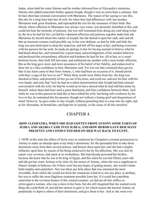 Judea, when both his sister Salome and his mother informed him of Alexandra's intentions.
Salome also added somewhat further against Joseph, though it was no more than a calumny, that
he had often had criminal conversation with Mariamne. The reason of her saying so was this,
that she for a long time bare her ill-will; for when they had differences with one another,
Mariamne took great freedoms, and reproached the rest for the meanness of their birth. But
Herod, whose affection to Mariamne was always very warm, was presently disturbed at this, and
could not bear the torments of jealousy, but was still restrained from doing any rash thing to her
by the love he had for her; yet did his vehement affection and jealousy together make him ask
Mariamne by herself about this matter of Joseph; but she denied it upon her oath, and said all
that an innocent woman could possibly say in her own defense; so that by little and little the
king was prevailed upon to drop the suspicion, and left off his anger at her; and being overcome
with his passion for his wife, he made an apology to her for having seemed to believe what he
had heard about her, and returned her a great many acknowledgments of her modest behavior,
and professed the extraordinary affection and kindness he had for her, till at last, as is usual
between lovers, they both fell into tears, and embraced one another with a most tender affection.
But as the king gave more and more assurances of his belief of her fidelity, and endeavored to
draw her to a like confidence in him, Marianme said, Yet was not that command thou gavest,
that if any harm came to thee from Antony, I, who had been no occasion of it, should perish
with thee, a sign of thy love to me?" When these words were fallen from her, the king was
shocked at them, and presently let her go out of his arms, and cried out, and tore his hair with his
own hands, and said, that "now he had an evident demonstration that Joseph had had criminal
conversation with his wife; for that he would never have uttered what he had told him alone by
himself, unless there had been such a great familiarity and firm confidence between them. And
while he was in this passion he had like to have killed his wife; but being still overborne by his
love to her, he restrained this his passion, though not without a lasting grief and disquietness of
mind. However, he gave order to slay Joseph, without permitting him to come into his sight; and
as for Alexandra, he bound her, and kept her in custody, as the cause of all this mischief.


                                        CHAPTER 4.

HOW CLEOPATRA, WHEN SHE HAD GOTTEN FROM ANTONY SOME PARTS OF
JUDEA AND ARABIA CAME INTO JUDEA; AND HOW HEROD GAVE HER MANY
    PRESENTS AND CONDUCTED HER ON HER WAY BACK TO EGYPT.

1. NOW at this time the affairs of Syria were in confusion by Cleopatra's constant persuasions to
Antony to make an attempt upon every body's dominions; for she persuaded him to take those
dominions away from their several princes, and bestow them upon her; and she had a mighty
influence upon him, by reason of his being enslaved to her by his affections. She was also by
nature very covetous, and stuck at no wickedness. She had already poisoned her brother,
because she knew that he was to be king of Egypt, and this when he was but fifteen years old;
and she got her sister Arsinoe to be slain, by the means of Antony, when she was a supplicant at
Diana's temple at Ephesus; for if there were but any hopes of getting money, she would violate
both temples and sepulchers. Nor was there any holy place that was esteemed the most
inviolable, from which she would not fetch the ornaments it had in it; nor any place so profane,
but was to suffer the most flagitious treatment possible from her, if it could but contribute
somewhat to the covetous humor of this wicked creature: yet did not all this suffice so
extravagant a woman, who was a slave to her lusts, but she still imagined that she wanted every
thing she could think of, and did her utmost to gain it; for which reason she hurried Antony on
perpetually to deprive others of their dominions, and give them to her. And as she went over
 