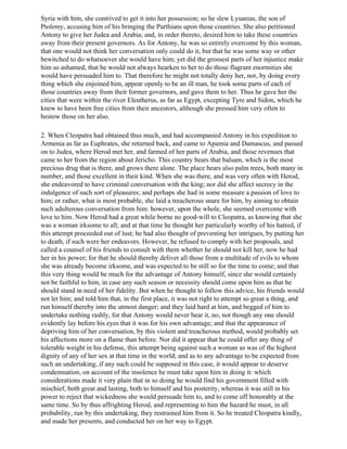 Syria with him, she contrived to get it into her possession; so he slew Lysanias, the son of
Ptolemy, accusing him of his bringing the Parthians upon those countries. She also petitioned
Antony to give her Judea and Arabia; and, in order thereto, desired him to take these countries
away from their present governors. As for Antony, he was so entirely overcome by this woman,
that one would not think her conversation only could do it, but that he was some way or other
bewitched to do whatsoever she would have him; yet did the grossest parts of her injustice make
him so ashamed, that he would not always hearken to her to do those flagrant enormities she
would have persuaded him to. That therefore he might not totally deny her, nor, by doing every
thing which she enjoined him, appear openly to be an ill man, he took some parts of each of
those countries away from their former governors, and gave them to her. Thus he gave her the
cities that were within the river Eleutherus, as far as Egypt, excepting Tyre and Sidon, which he
knew to have been free cities from their ancestors, although she pressed him very often to
bestow those on her also.

2. When Cleopatra had obtained thus much, and had accompanied Antony in his expedition to
Armenia as far as Euphrates, she returned back, and came to Apamia and Damascus, and passed
on to Judea, where Herod met her, and farmed of her parts of Arabia, and those revenues that
came to her from the region about Jericho. This country bears that balsam, which is the most
precious drug that is there, and grows there alone. The place bears also palm trees, both many in
number, and those excellent in their kind. When she was there, and was very often with Herod,
she endeavored to have criminal conversation with the king; nor did she affect secrecy in the
indulgence of such sort of pleasures; and perhaps she had in some measure a passion of love to
him; or rather, what is most probable, she laid a treacherous snare for him, by aiming to obtain
such adulterous conversation from him: however, upon the whole, she seemed overcome with
love to him. Now Herod had a great while borne no good-will to Cleopatra, as knowing that she
was a woman irksome to all; and at that time he thought her particularly worthy of his hatred, if
this attempt proceeded out of lust; he had also thought of preventing her intrigues, by putting her
to death, if such were her endeavors. However, he refused to comply with her proposals, and
called a counsel of his friends to consult with them whether he should not kill her, now he had
her in his power; for that he should thereby deliver all those from a multitude of evils to whom
she was already become irksome, and was expected to be still so for the time to come; and that
this very thing would be much for the advantage of Antony himself, since she would certainly
not be faithful to him, in case any such season or necessity should come upon him as that he
should stand in need of her fidelity. But when he thought to follow this advice, his friends would
not let him; and told him that, in the first place, it was not right to attempt so great a thing, and
run himself thereby into the utmost danger; and they laid hard at him, and begged of him to
undertake nothing rashly, for that Antony would never bear it, no, not though any one should
evidently lay before his eyes that it was for his own advantage; and that the appearance of
depriving him of her conversation, by this violent and treacherous method, would probably set
his affections more on a flame than before. Nor did it appear that he could offer any thing of
tolerable weight in his defense, this attempt being against such a woman as was of the highest
dignity of any of her sex at that time in the world; and as to any advantage to be expected from
such an undertaking, if any such could be supposed in this case, it would appear to deserve
condemnation, on account of the insolence he must take upon him in doing it: which
considerations made it very plain that in so doing he would find his government filled with
mischief, both great and lasting, both to himself and his posterity, whereas it was still in his
power to reject that wickedness she would persuade him to, and to come off honorably at the
same time. So by thus affrighting Herod, and representing to him the hazard he must, in all
probability, run by this undertaking, they restrained him from it. So he treated Cleopatra kindly,
and made her presents, and conducted her on her way to Egypt.
 