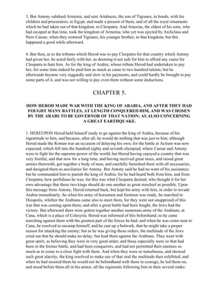 3. But Antony subdued Armenia, and sent Artabazes, the son of Tigranes, in bonds, with his
children and procurators, to Egypt, and made a present of them, and of all the royal ornaments
which he had taken out of that kingdom, to Cleopatra. And Artaxias, the eldest of his sons, who
had escaped at that time, took the kingdom of Armenia; who yet was ejected by Archclaus and
Nero Caesar, when they restored Tigranes, his younger brother, to that kingdom; but this
happened a good while afterward.

4. But then, as to the tributes which Herod was to pay Cleopatra for that country which Antony
had given her, he acted fairly with her, as deeming it not safe for him to afford any cause for
Cleopatra to hate him. As for the king of Arabia, whose tribute Herod had undertaken to pay
her, for some time indeed he paid him as much as came to two hundred talents; but he
afterwards became very niggardly and slow in his payments, and could hardly be brought to pay
some parts of it, and was not willing to pay even them without some deductions.


                                       CHAPTER 5.

HOW HEROD MADE WAR WITH THE KING OF ARABIA, AND AFTER THEY HAD
FOUGHT MANY BATTLES, AT LENGTH CONQUERED HIM, AND WAS CHOSEN
BY THE ARABS TO BE GOVERNOR OF THAT NATION; AS ALSO CONCERNING
                      A GREAT EARTHQUAKE.

1. HEREUPON Herod held himself ready to go against the king of Arabia, because of his
ingratitude to him, and because, after all, he would do nothing that was just to him, although
Herod made the Roman war an occasion of delaying his own; for the battle at Actium was now
expected, which fell into the hundred eighty and seventh olympiad, where Caesar and Antony
were to fight for the supreme power of the world; but Herod having enjoyed a country that was
very fruitful, and that now for a long time, and having received great taxes, and raised great
armies therewith, got together a body of men, and carefully furnished them with all necessaries,
and designed them as auxiliaries for Antony. But Antony said he had no want of his assistance;
but he commanded him to punish the king of Arabia; for he had heard both from him, and from
Cleopatra, how perfidious he was; for this was what Cleopatra desired, who thought it for her
own advantage that these two kings should do one another as great mischief as possible. Upon
this message from Antony, Herod returned back, but kept his army with him, in order to invade
Arabia immediately. So when his army of horsemen and footmen was ready, he marched to
Diospolis, whither the Arabians came also to meet them, for they were not unapprized of this
war that was coming upon them; and after a great battle had been fought, the Jews had the
victory. But afterward there were gotten together another numerous army of the Arabians, at
Cana, which is a place of Celesyria. Herod was informed of this beforehand; so he came
marching against them with the greatest part of the forces he had; and when he was come near to
Cana, he resolved to encamp himself; and he cast up a bulwark, that he might take a proper
season for attacking the enemy; but as he was giving those orders, the multitude of the Jews
cried out that he should make no delay, but lead them against the Arabians. They went with
great spirit, as believing they were in very good order; and those especially were so that had
been in the former battle, and had been conquerors, and had not permitted their enemies so
much as to come to a close fight with them. And when they were so tumultuous, and showed
such great alacrity, the king resolved to make use of that zeal the multitude then exhibited; and
when he had assured them he would not be behindhand with them in courage, he led them on,
and stood before them all in his armor, all the regiments following him in their several ranks:
 